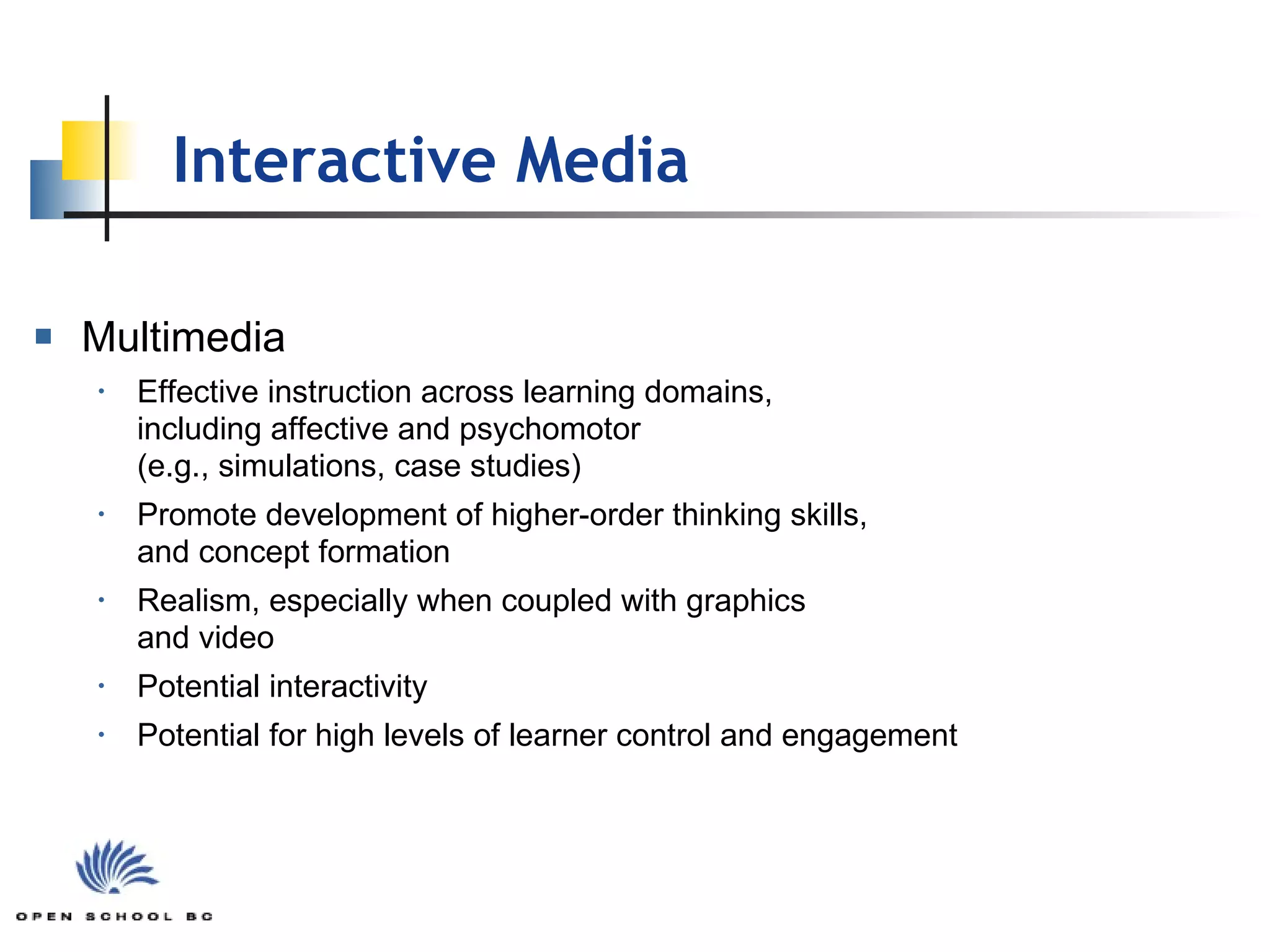 Multimedia Effective instruction across learning domains,  including affective and psychomotor  (e.g., simulations, case studies) Promote development of higher-order thinking skills,  and concept formation Realism, especially when coupled with graphics  and video Potential interactivity Potential for high levels of learner control and engagement Interactive Media 