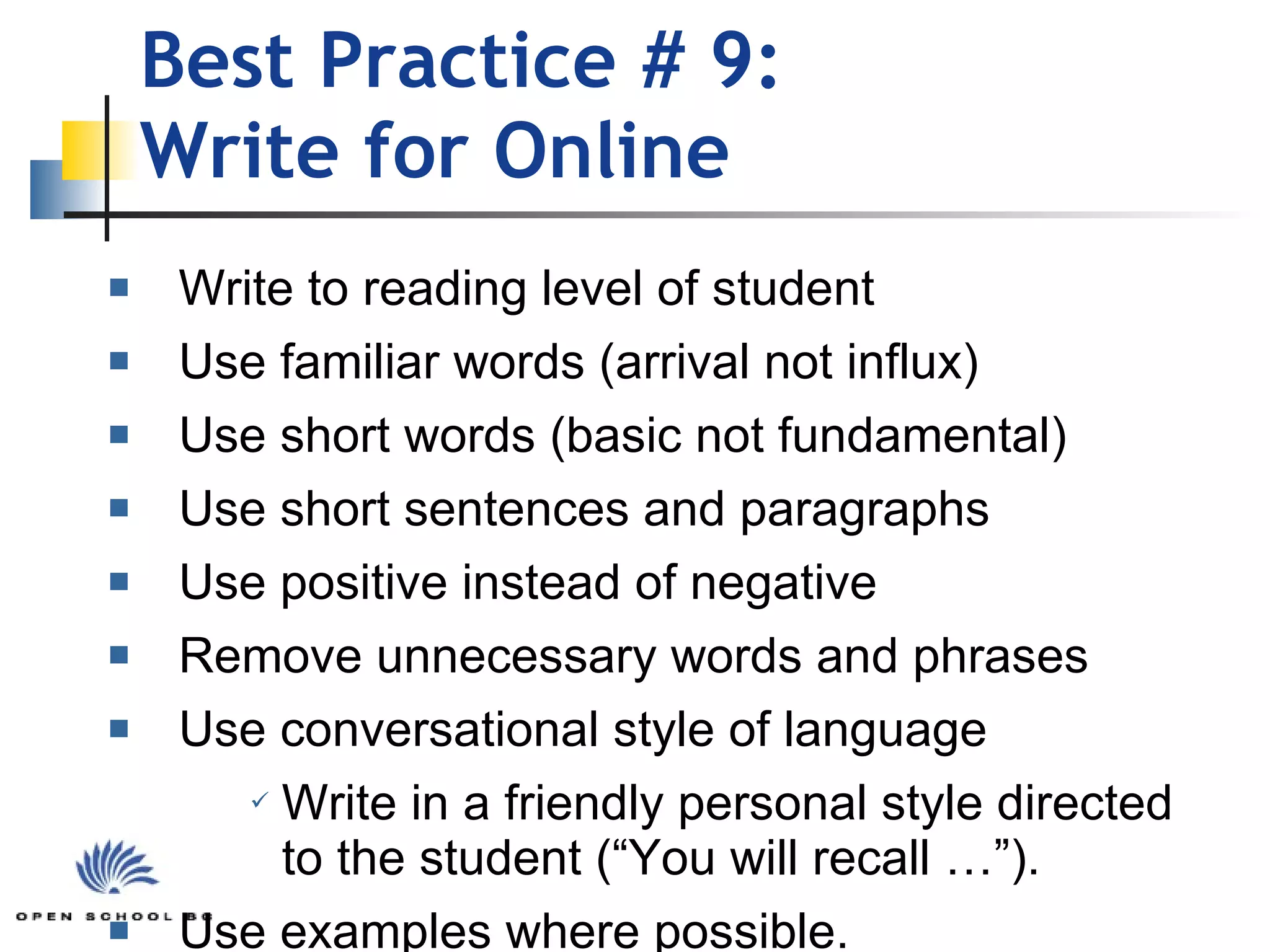 Best Practice # 9: Write for Online Write to reading level of student Use familiar words (arrival not influx) Use short words (basic not fundamental) Use short sentences and paragraphs Use positive instead of negative Remove unnecessary words and phrases Use conversational style of language Write in a friendly personal style directed  to the student (“You will recall …”). Use examples where possible. 