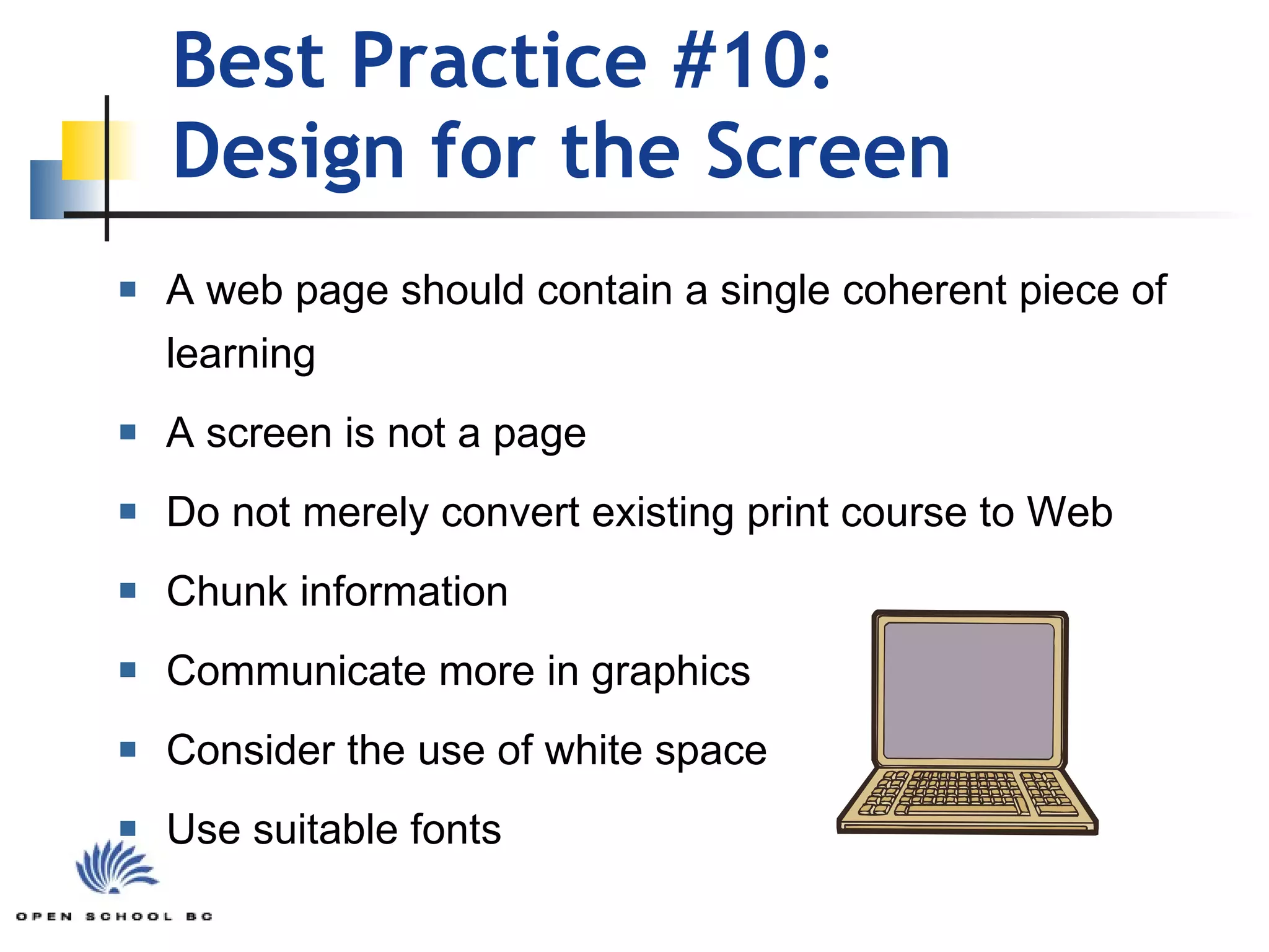 Best Practice #10:  Design for the Screen A web page should contain a single coherent piece of learning A screen is not a page Do not merely convert existing print course to Web Chunk information Communicate more in graphics Consider the use of white space Use suitable fonts 