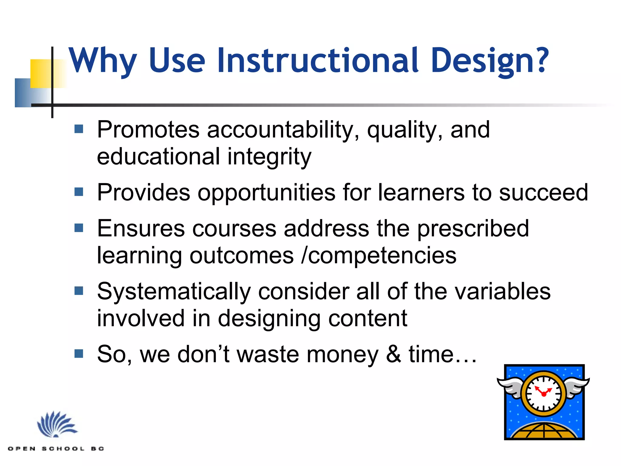 Why Use Instructional Design? Promotes accountability, quality, and educational integrity Provides opportunities for learners to succeed Ensures courses address the prescribed learning outcomes /competencies  Systematically consider all of the variables involved in designing content So, we don’t waste money & time… 