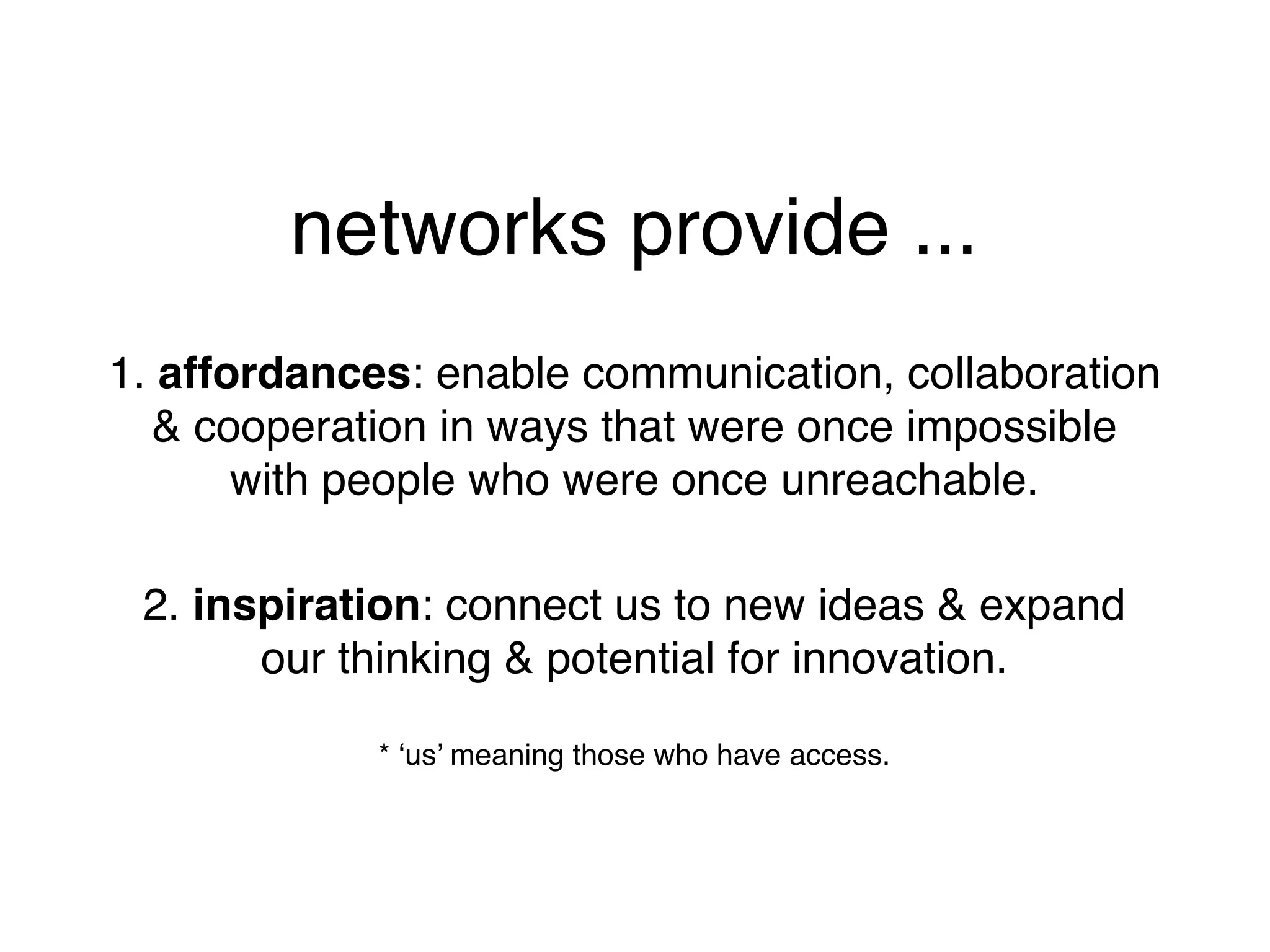 networks provide ...
1. affordances: enable communication, collaboration
  & cooperation in ways that were once impossible
       with people who were once unreachable.

 2. inspiration: connect us to new ideas & expand
       our thinking & potential for innovation.

             * ‘us’ meaning those who have access.
 