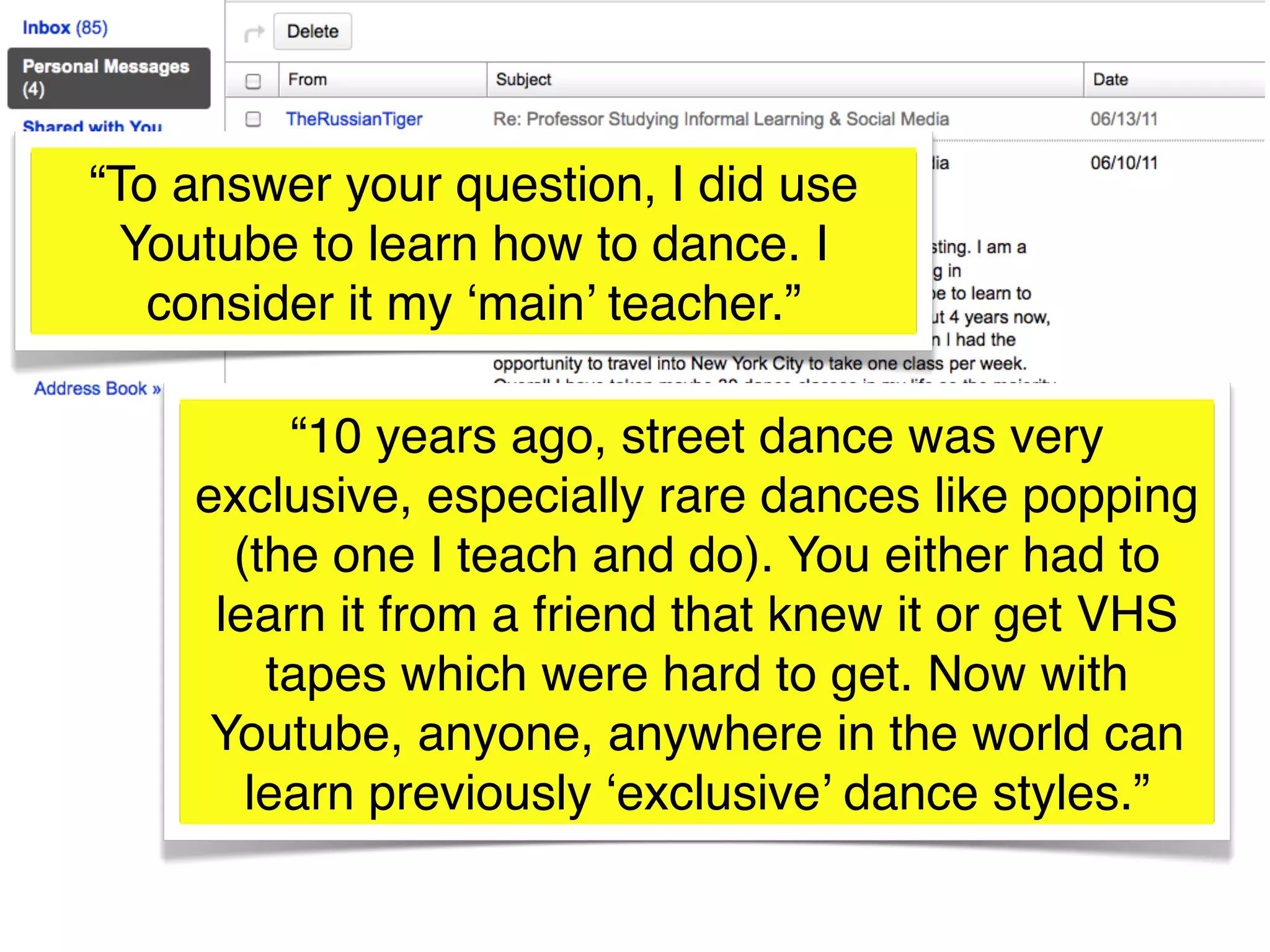 “To answer your question, I did use
  Youtube to learn how to dance. I
   consider it my ‘main’ teacher.”

         “10 years ago, street dance was very
    exclusive, especially rare dances like popping
      (the one I teach and do). You either had to
     learn it from a friend that knew it or get VHS
        tapes which were hard to get. Now with
     Youtube, anyone, anywhere in the world can
       learn previously ‘exclusive’ dance styles.”
 