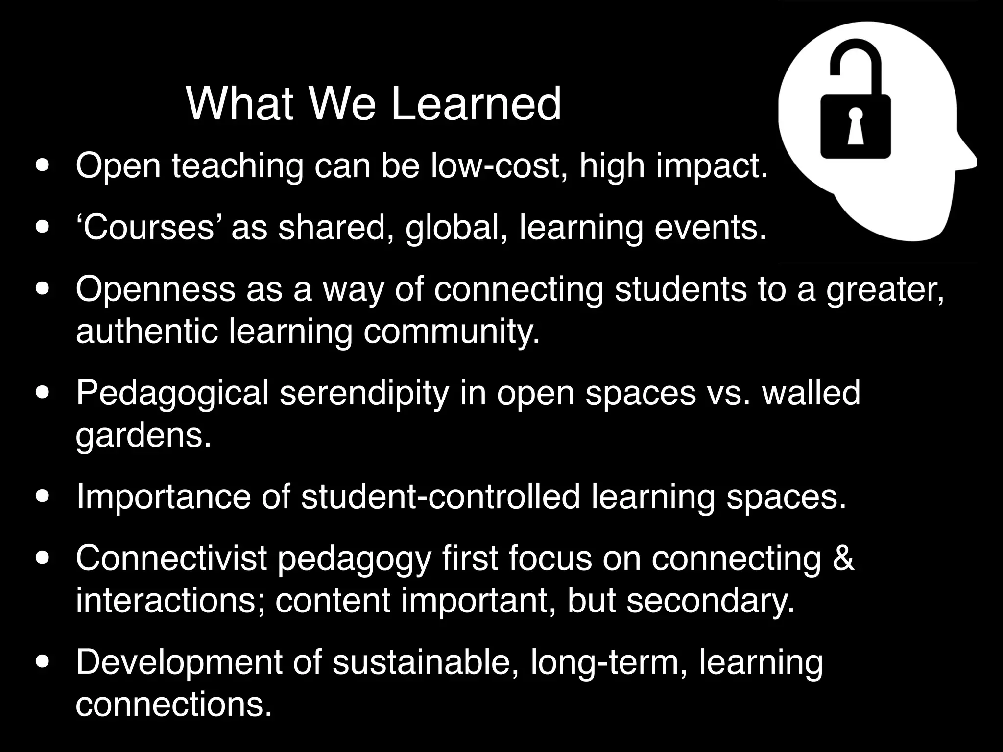 What We Learned
•   Open teaching can be low-cost, high impact.

•   ‘Courses’ as shared, global, learning events.

•   Openness as a way of connecting students to a greater,
    authentic learning community.

•   Pedagogical serendipity in open spaces vs. walled
    gardens.

•   Importance of student-controlled learning spaces.

•   Connectivist pedagogy ﬁrst focus on connecting &
    interactions; content important, but secondary.

•   Development of sustainable, long-term, learning
    connections.
 