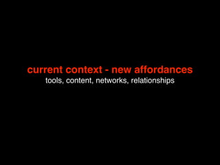 current context - new affordances
   tools, content, networks, relationships
 