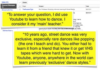 “To answer your question, I did use
  Youtube to learn how to dance. I
   consider it my ‘main’ teacher.”

         “10 years ago, street dance was very
    exclusive, especially rare dances like popping
      (the one I teach and do). You either had to
     learn it from a friend that knew it or get VHS
        tapes which were hard to get. Now with
     Youtube, anyone, anywhere in the world can
       learn previously ‘exclusive’ dance styles.”
 