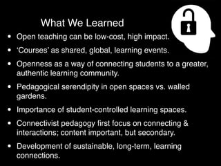 What We Learned
•   Open teaching can be low-cost, high impact.

•   ‘Courses’ as shared, global, learning events.

•   Openness as a way of connecting students to a greater,
    authentic learning community.

•   Pedagogical serendipity in open spaces vs. walled
    gardens.

•   Importance of student-controlled learning spaces.

•   Connectivist pedagogy ﬁrst focus on connecting &
    interactions; content important, but secondary.

•   Development of sustainable, long-term, learning
    connections.
 