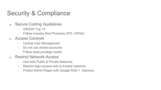 Security & Compliance
● Secure Coding Guidelines
○ OWASP Top 10
○ Follow Industry Best Practices (PCI, HIPAA)
● Access Controls
○ Central User Management
○ Do not use shared accounts
○ Follow least privilege model
● Restrict Network Access
○ Use both Public & Private Networks
○ Restrict login access only to trusted networks
○ Protect Admin Pages with Google SSO + .htaccess
 