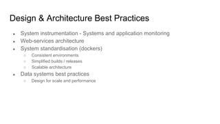 Design & Architecture Best Practices
● System instrumentation - Systems and application monitoring
● Web-services architecture
● System standardisation (dockers)
○ Consistent environments
○ Simplified builds / releases
○ Scalable architecture
● Data systems best practices
○ Design for scale and performance
 