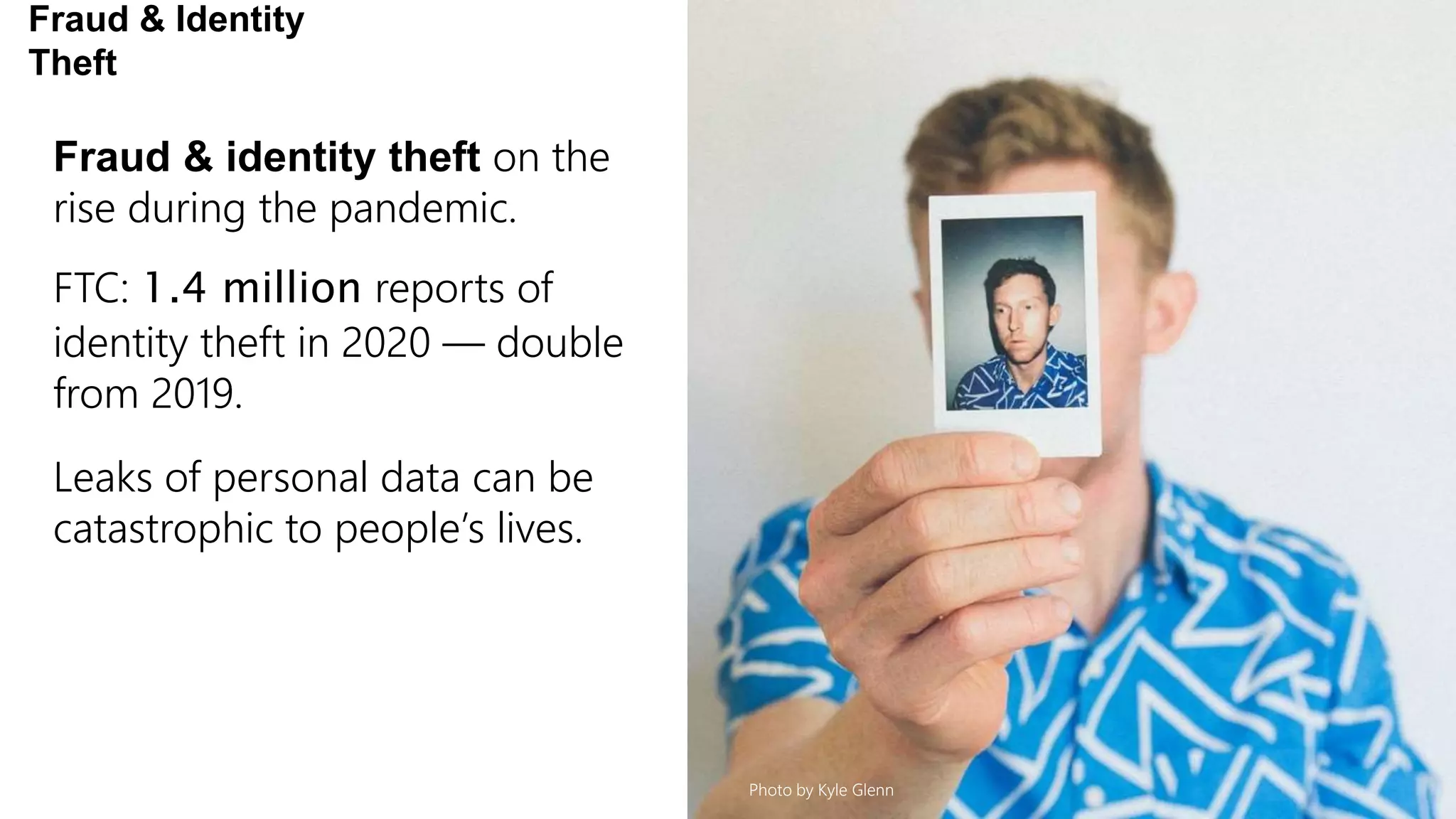 Fraud & identity theft on the
rise during the pandemic.
FTC: 1.4 million reports of
identity theft in 2020 — double
from 2019.
Leaks of personal data can be
catastrophic to people’s lives.
Fraud & Identity
Theft
Photo by Kyle Glenn
 