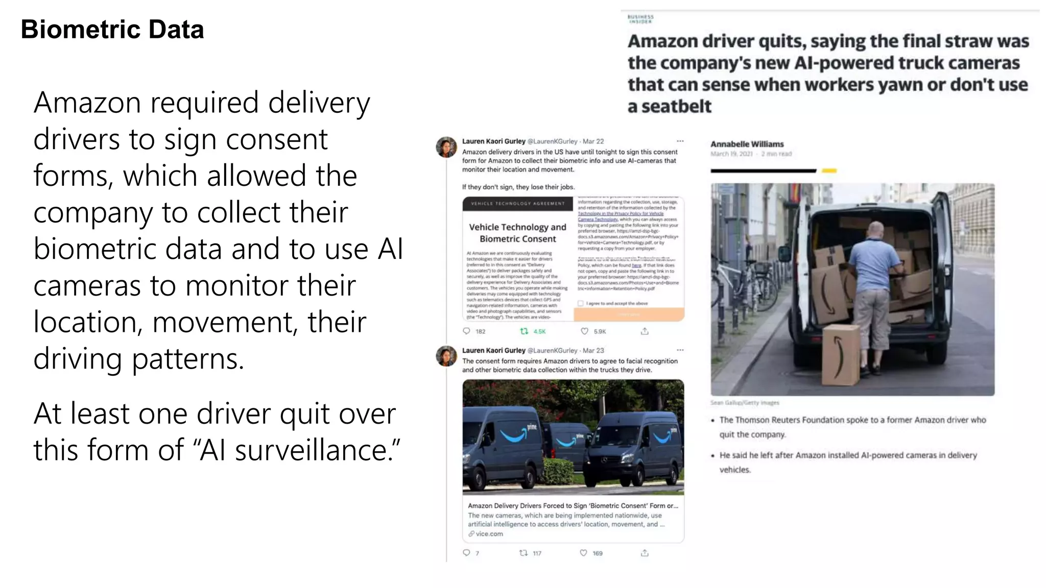 Amazon required delivery
drivers to sign consent
forms, which allowed the
company to collect their
biometric data and to use AI
cameras to monitor their
location, movement, their
driving patterns.
At least one driver quit over
this form of “AI surveillance.”
Biometric Data
 