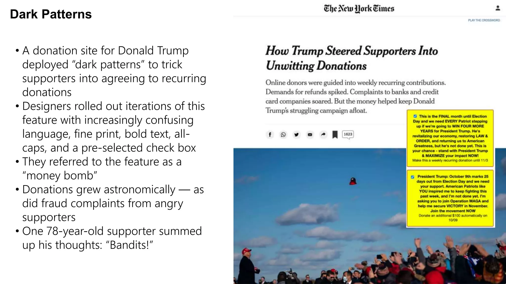 • A donation site for Donald Trump
deployed “dark patterns” to trick
supporters into agreeing to recurring
donations
• Designers rolled out iterations of this
feature with increasingly confusing
language, fine print, bold text, all-
caps, and a pre-selected check box
• They referred to the feature as a
“money bomb”
• Donations grew astronomically — as
did fraud complaints from angry
supporters
• One 78-year-old supporter summed
up his thoughts: “Bandits!”
Dark Patterns
 