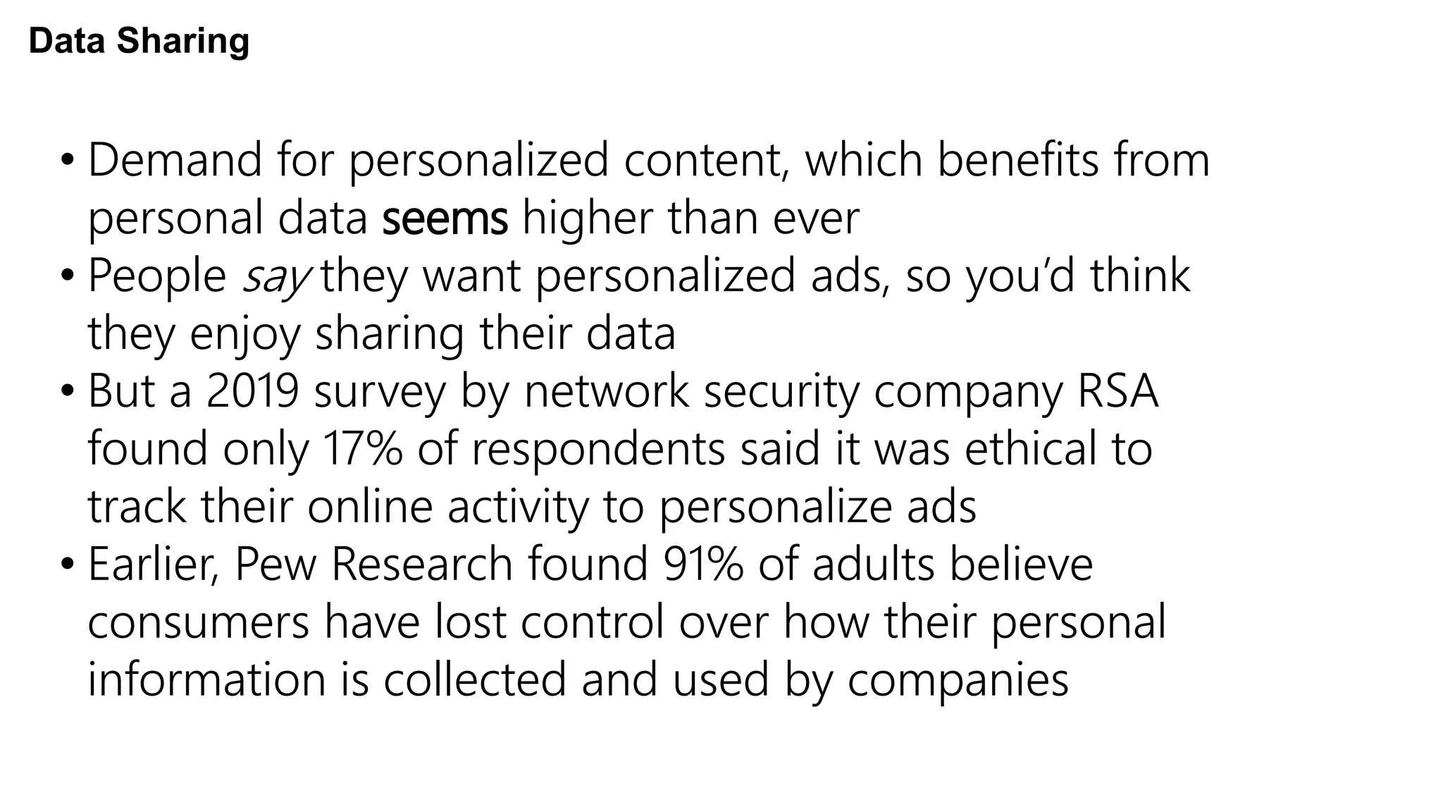 • Demand for personalized content, which benefits from
personal data seems higher than ever
• People say they want personalized ads, so you’d think
they enjoy sharing their data
• But a 2019 survey by network security company RSA
found only 17% of respondents said it was ethical to
track their online activity to personalize ads
• Earlier, Pew Research found 91% of adults believe
consumers have lost control over how their personal
information is collected and used by companies
Data Sharing
 
