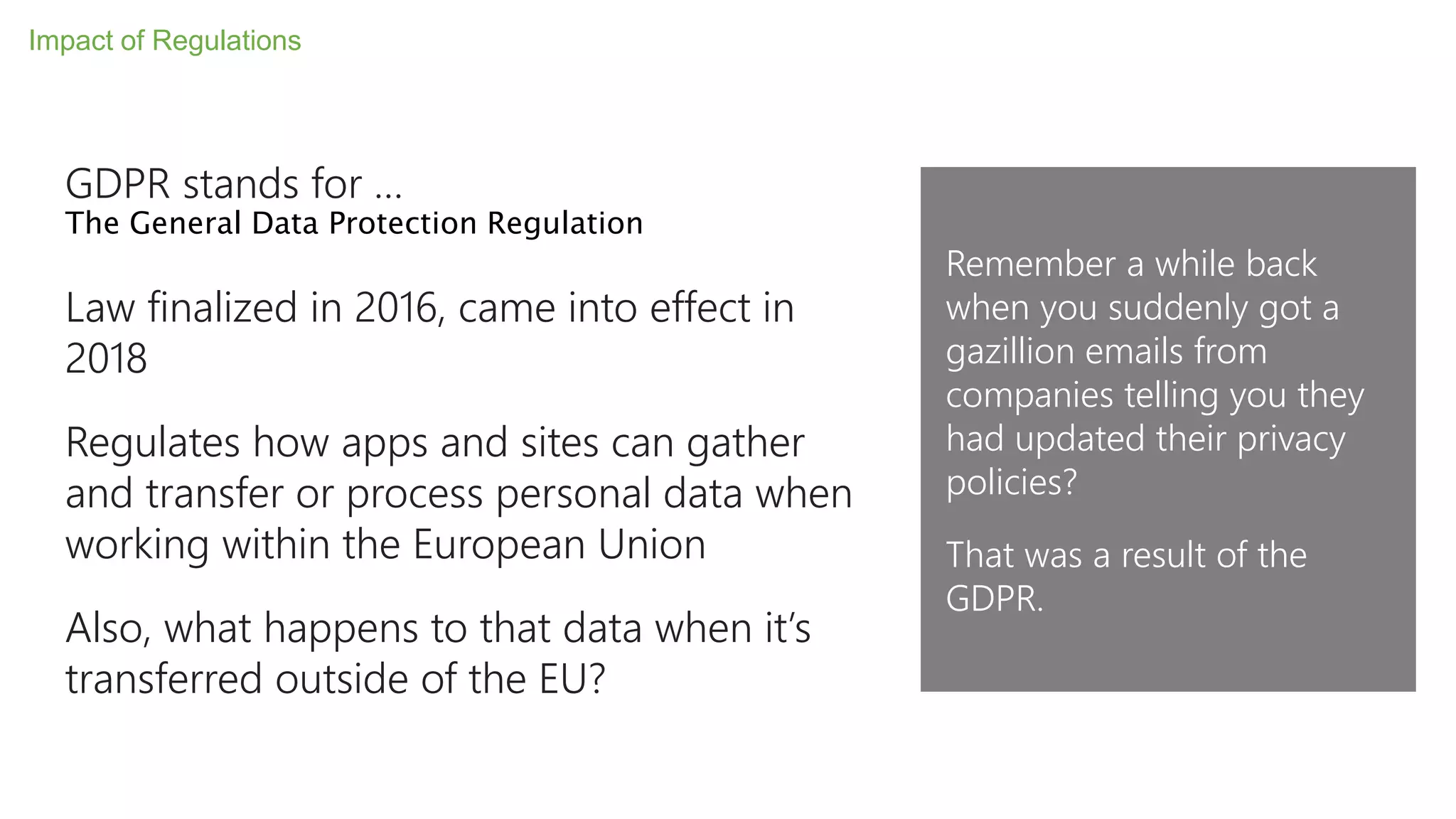 GDPR stands for …
The General Data Protection Regulation
Law finalized in 2016, came into effect in
2018
Regulates how apps and sites can gather
and transfer or process personal data when
working within the European Union
Also, what happens to that data when it’s
transferred outside of the EU?
Impact of Regulations
Remember a while back
when you suddenly got a
gazillion emails from
companies telling you they
had updated their privacy
policies?
That was a result of the
GDPR.
 