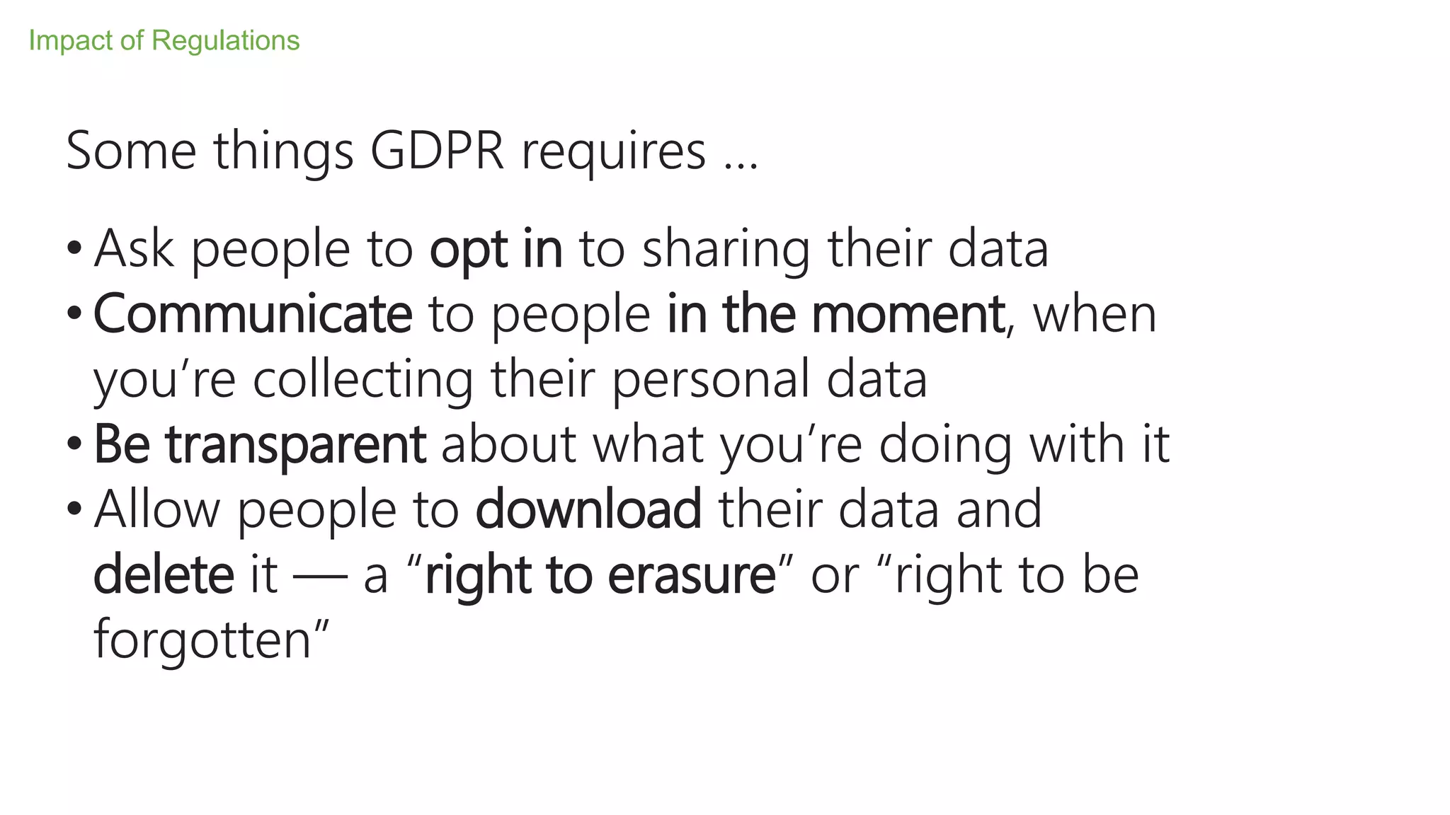 Some things GDPR requires …
• Ask people to opt in to sharing their data
• Communicate to people in the moment, when
you’re collecting their personal data
• Be transparent about what you’re doing with it
• Allow people to download their data and
delete it — a “right to erasure” or “right to be
forgotten”
Impact of Regulations
 