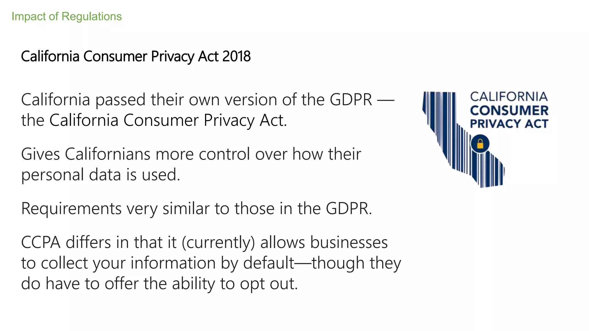 California passed their own version of the GDPR —
the California Consumer Privacy Act.
Gives Californians more control over how their
personal data is used.
Requirements very similar to those in the GDPR.
CCPA differs in that it (currently) allows businesses
to collect your information by default—though they
do have to offer the ability to opt out.
California Consumer Privacy Act 2018
Impact of Regulations
 