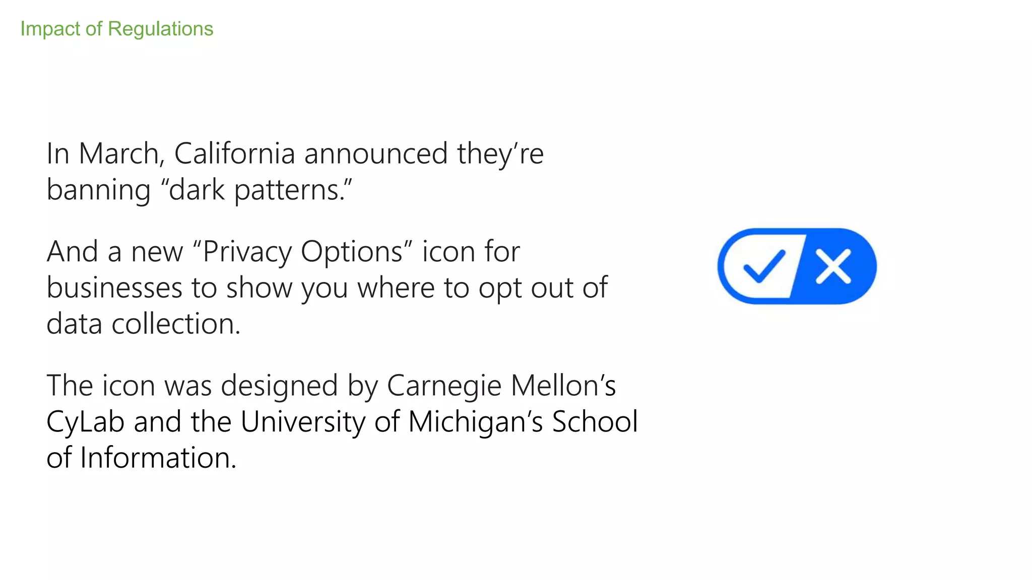 In March, California announced they’re
banning “dark patterns.”
And a new “Privacy Options” icon for
businesses to show you where to opt out of
data collection.
The icon was designed by Carnegie Mellon’s
CyLab and the University of Michigan’s School
of Information.
Impact of Regulations
 