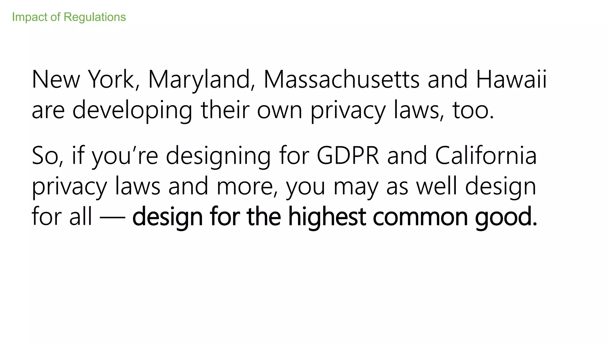 New York, Maryland, Massachusetts and Hawaii
are developing their own privacy laws, too.
So, if you’re designing for GDPR and California
privacy laws and more, you may as well design
for all — design for the highest common good.
Impact of Regulations
 