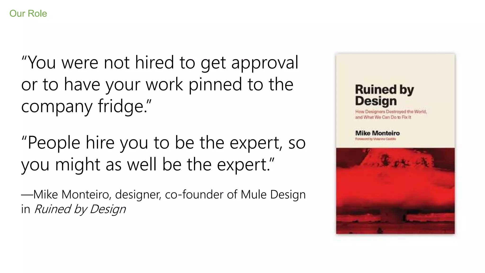 Our Role
“You were not hired to get approval
or to have your work pinned to the
company fridge.”
“People hire you to be the expert, so
you might as well be the expert.”
—Mike Monteiro, designer, co-founder of Mule Design
in Ruined by Design
 