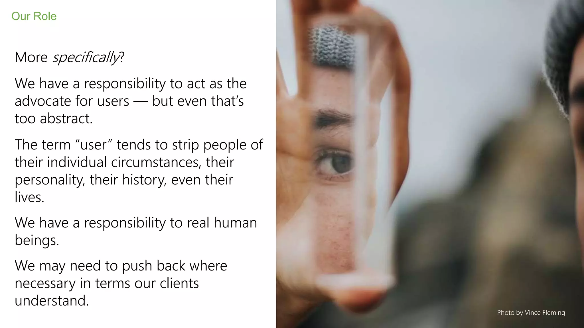 More specifically?
We have a responsibility to act as the
advocate for users — but even that’s
too abstract.
The term “user” tends to strip people of
their individual circumstances, their
personality, their history, even their
lives.
We have a responsibility to real human
beings.
We may need to push back where
necessary in terms our clients
understand.
Our Role
Photo by Vince Fleming
 