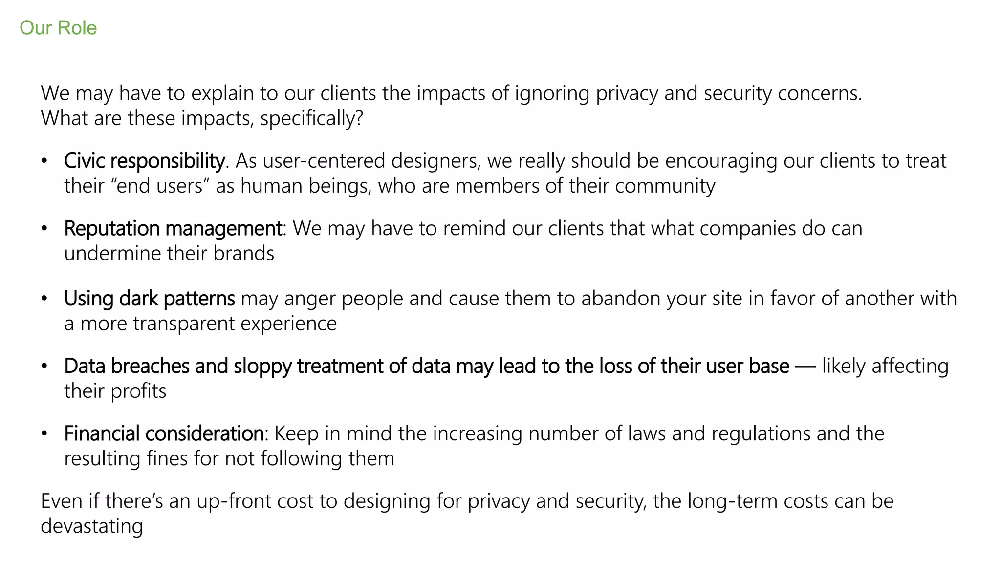 We may have to explain to our clients the impacts of ignoring privacy and security concerns.
What are these impacts, specifically?
• Civic responsibility. As user-centered designers, we really should be encouraging our clients to treat
their “end users” as human beings, who are members of their community
• Reputation management: We may have to remind our clients that what companies do can
undermine their brands
• Using dark patterns may anger people and cause them to abandon your site in favor of another with
a more transparent experience
• Data breaches and sloppy treatment of data may lead to the loss of their user base — likely affecting
their profits
• Financial consideration: Keep in mind the increasing number of laws and regulations and the
resulting fines for not following them
Even if there’s an up-front cost to designing for privacy and security, the long-term costs can be
devastating
Our Role
 