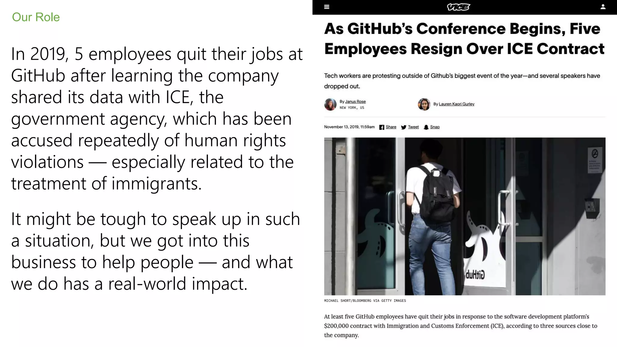 In 2019, 5 employees quit their jobs at
GitHub after learning the company
shared its data with ICE, the
government agency, which has been
accused repeatedly of human rights
violations — especially related to the
treatment of immigrants.
It might be tough to speak up in such
a situation, but we got into this
business to help people — and what
we do has a real-world impact.
Our Role
 