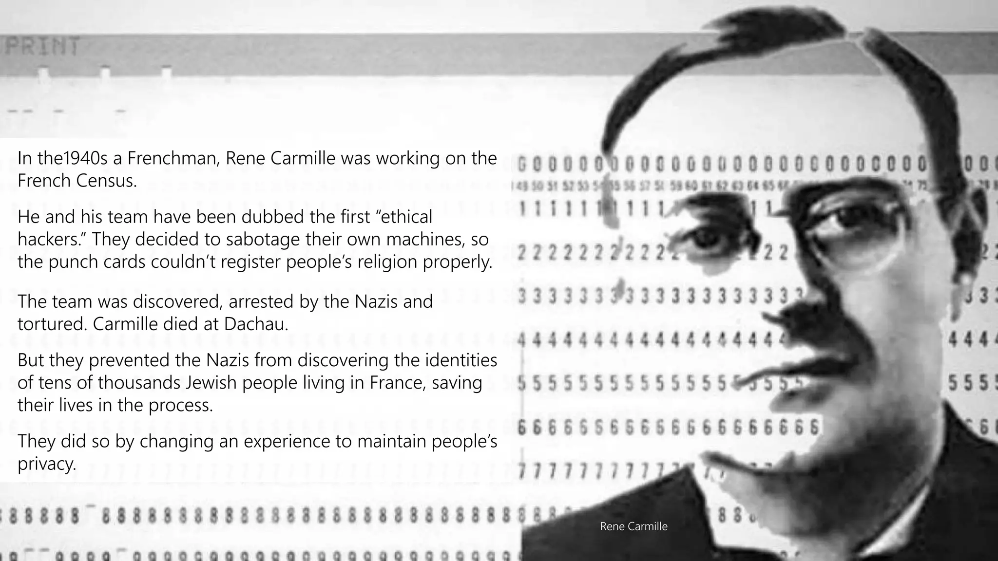 In the1940s a Frenchman, Rene Carmille was working on the
French Census.
He and his team have been dubbed the first “ethical
hackers.” They decided to sabotage their own machines, so
the punch cards couldn’t register people’s religion properly.
The team was discovered, arrested by the Nazis and
tortured. Carmille died at Dachau.
But they prevented the Nazis from discovering the identities
of tens of thousands Jewish people living in France, saving
their lives in the process.
They did so by changing an experience to maintain people’s
privacy.
Rene Carmille
 