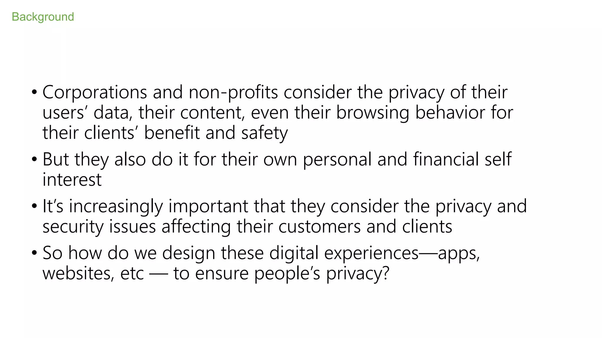 • Corporations and non-profits consider the privacy of their
users’ data, their content, even their browsing behavior for
their clients’ benefit and safety
• But they also do it for their own personal and financial self
interest
• It’s increasingly important that they consider the privacy and
security issues affecting their customers and clients
• So how do we design these digital experiences—apps,
websites, etc — to ensure people’s privacy?
Background
 