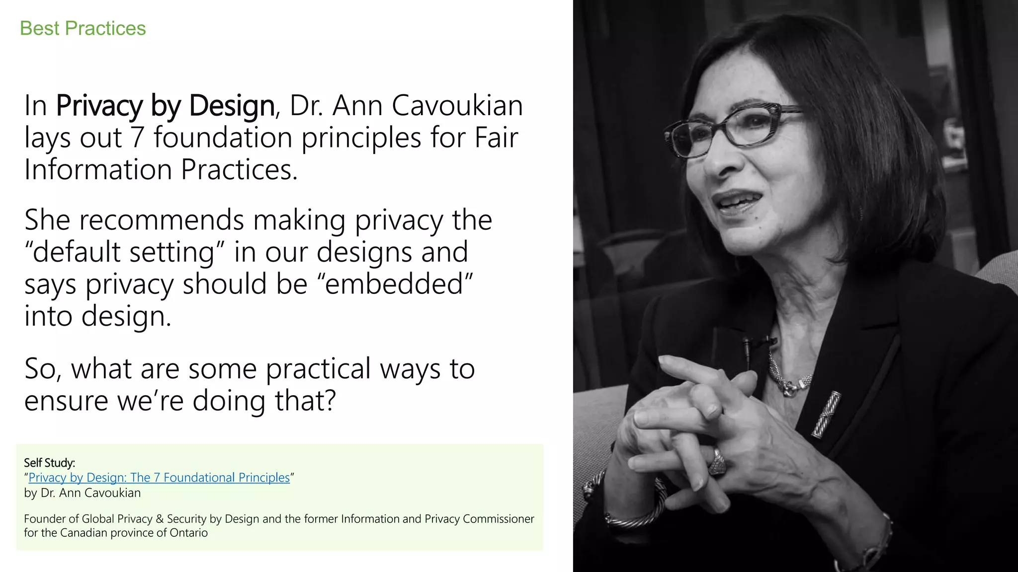 In Privacy by Design, Dr. Ann Cavoukian
lays out 7 foundation principles for Fair
Information Practices.
She recommends making privacy the
“default setting” in our designs and
says privacy should be “embedded”
into design.
So, what are some practical ways to
ensure we’re doing that?
Best Practices
Self Study:
“Privacy by Design: The 7 Foundational Principles”
by Dr. Ann Cavoukian
Founder of Global Privacy & Security by Design and the former Information and Privacy Commissioner
for the Canadian province of Ontario
 