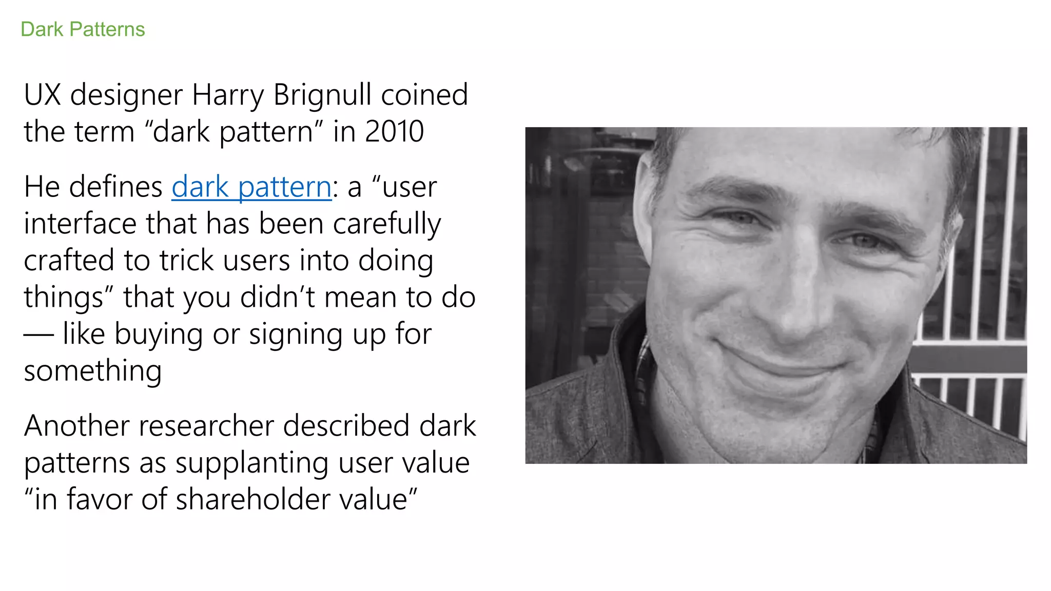 Dark Patterns
UX designer Harry Brignull coined
the term “dark pattern” in 2010
He defines dark pattern: a “user
interface that has been carefully
crafted to trick users into doing
things” that you didn’t mean to do
— like buying or signing up for
something
Another researcher described dark
patterns as supplanting user value
“in favor of shareholder value”
 