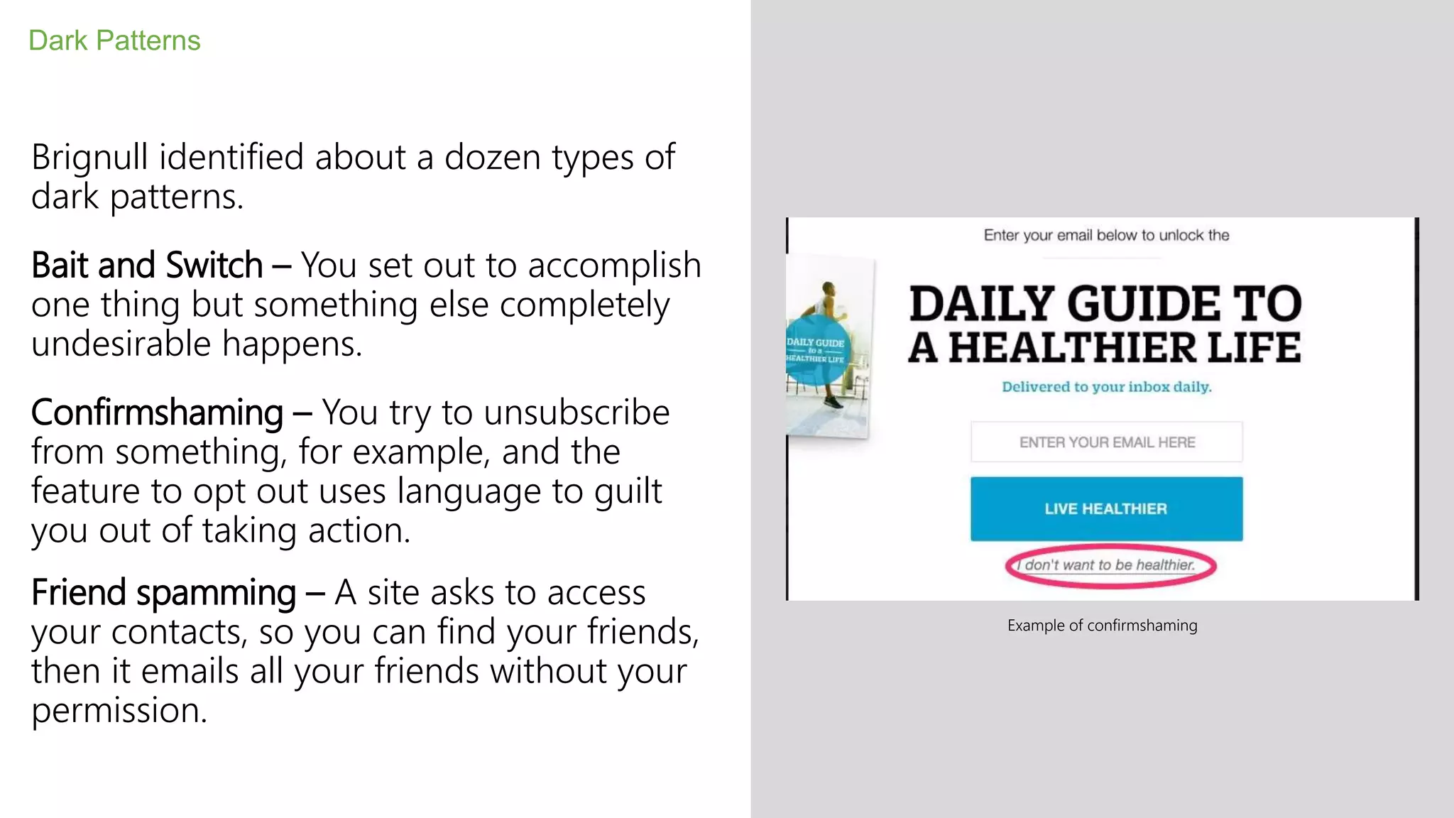 Brignull identified about a dozen types of
dark patterns.
Bait and Switch – You set out to accomplish
one thing but something else completely
undesirable happens.
Confirmshaming – You try to unsubscribe
from something, for example, and the
feature to opt out uses language to guilt
you out of taking action.
Friend spamming – A site asks to access
your contacts, so you can find your friends,
then it emails all your friends without your
permission.
Dark Patterns
Example of confirmshaming
 