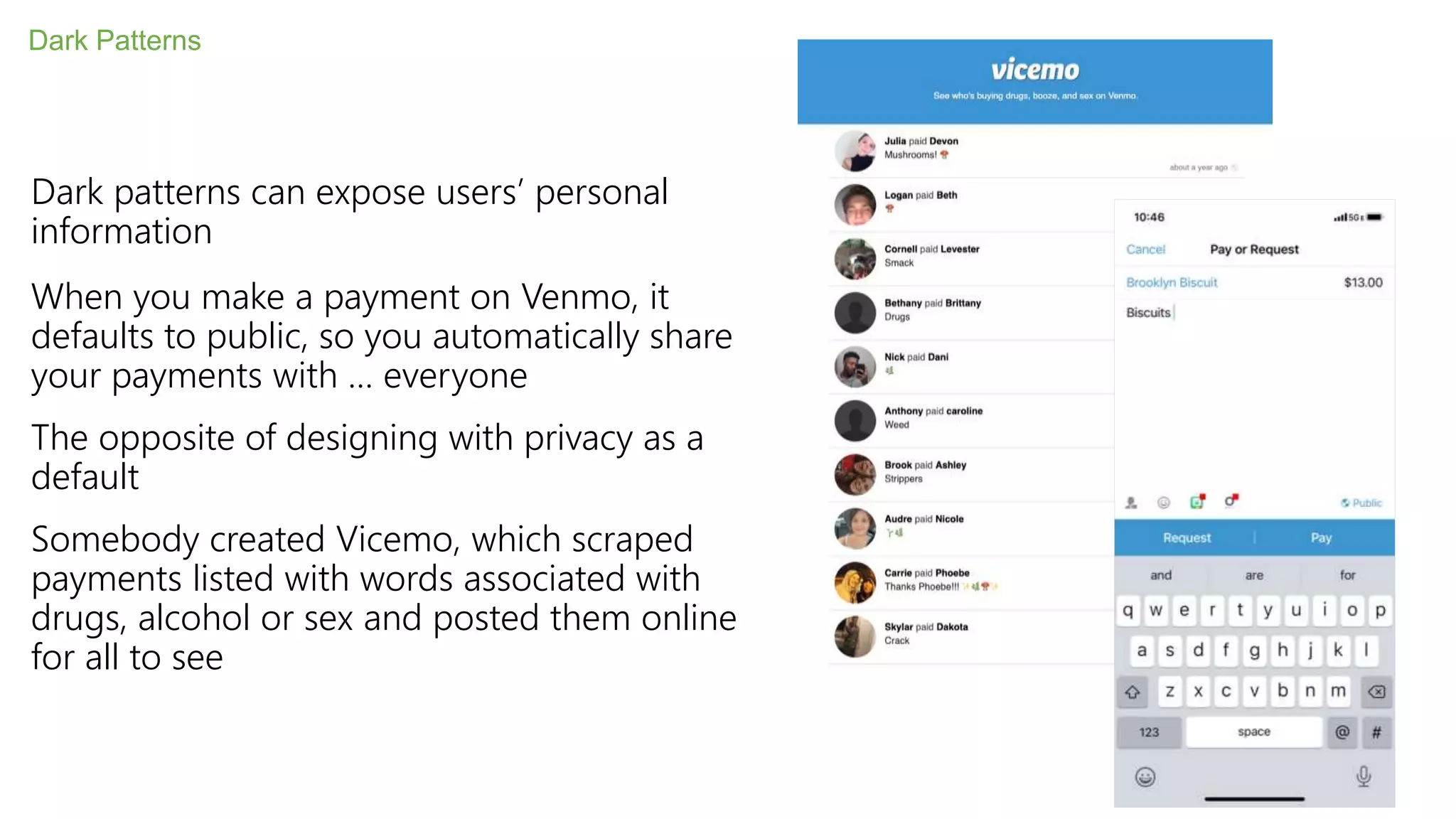 Dark patterns can expose users’ personal
information
When you make a payment on Venmo, it
defaults to public, so you automatically share
your payments with … everyone
The opposite of designing with privacy as a
default
Somebody created Vicemo, which scraped
payments listed with words associated with
drugs, alcohol or sex and posted them online
for all to see
Dark Patterns
 