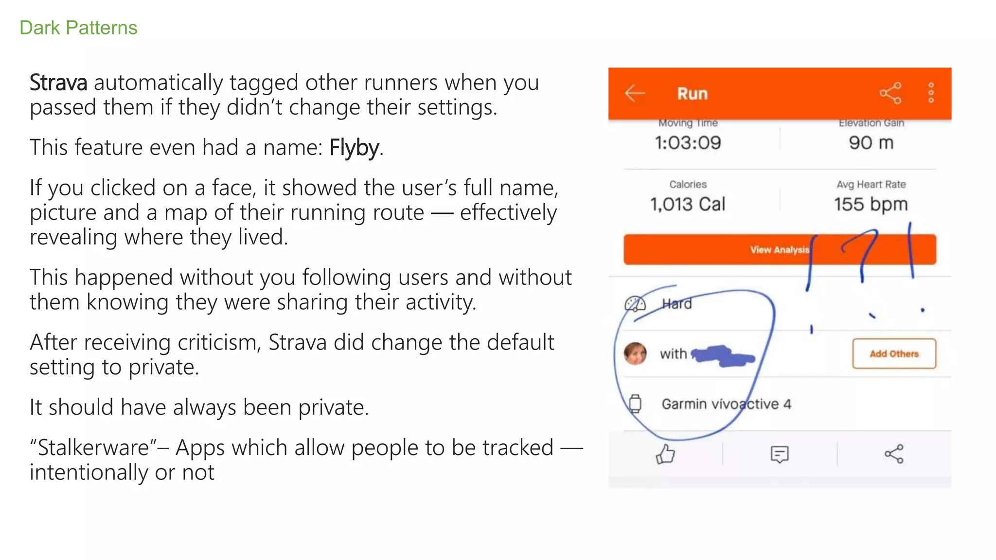 Strava automatically tagged other runners when you
passed them if they didn’t change their settings.
This feature even had a name: Flyby.
If you clicked on a face, it showed the user’s full name,
picture and a map of their running route — effectively
revealing where they lived.
This happened without you following users and without
them knowing they were sharing their activity.
After receiving criticism, Strava did change the default
setting to private.
It should have always been private.
“Stalkerware”– Apps which allow people to be tracked —
intentionally or not
Dark Patterns
 