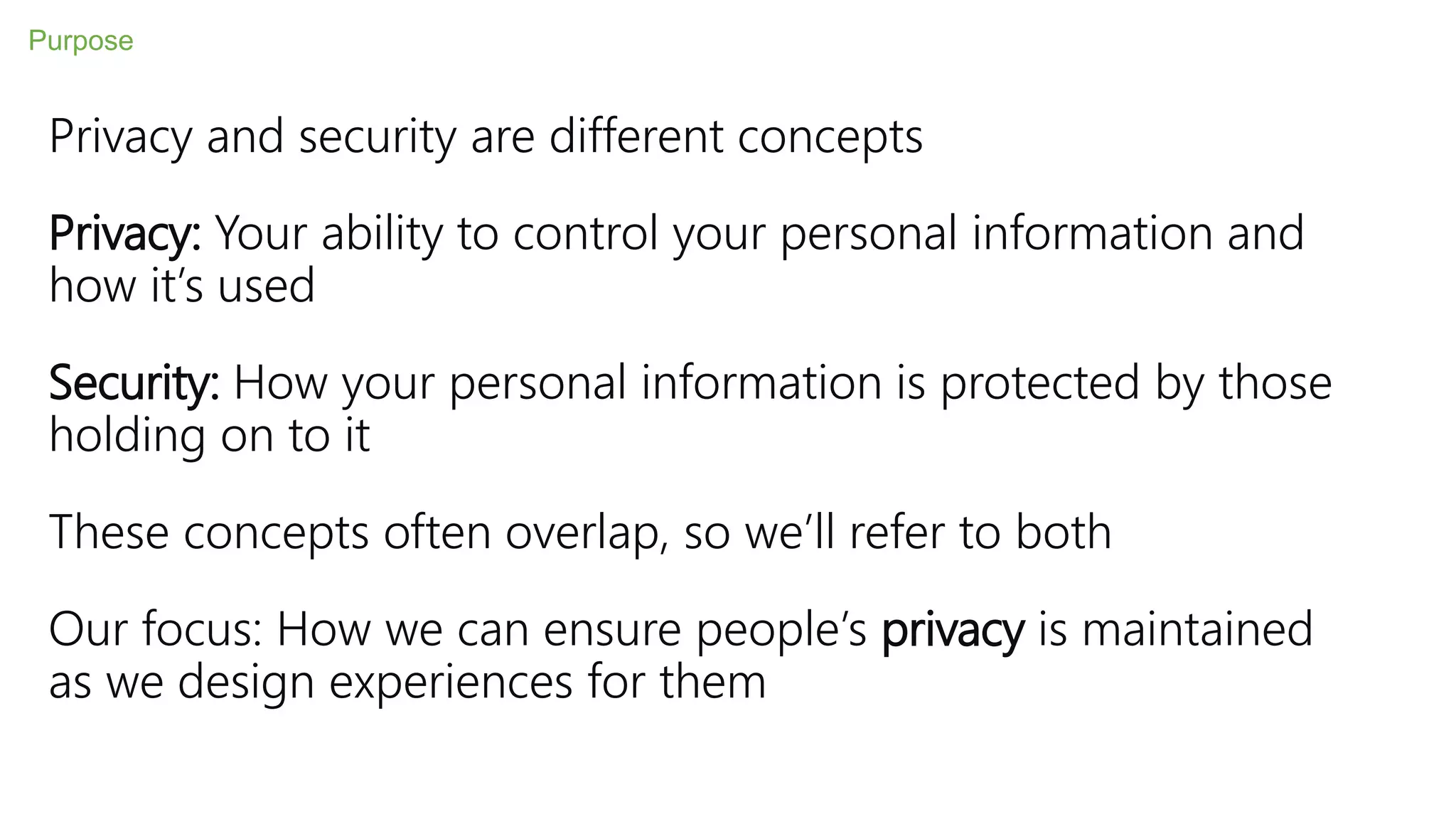 Privacy and security are different concepts
Privacy: Your ability to control your personal information and
how it’s used
Security: How your personal information is protected by those
holding on to it
These concepts often overlap, so we’ll refer to both
Our focus: How we can ensure people’s privacy is maintained
as we design experiences for them
Purpose
 