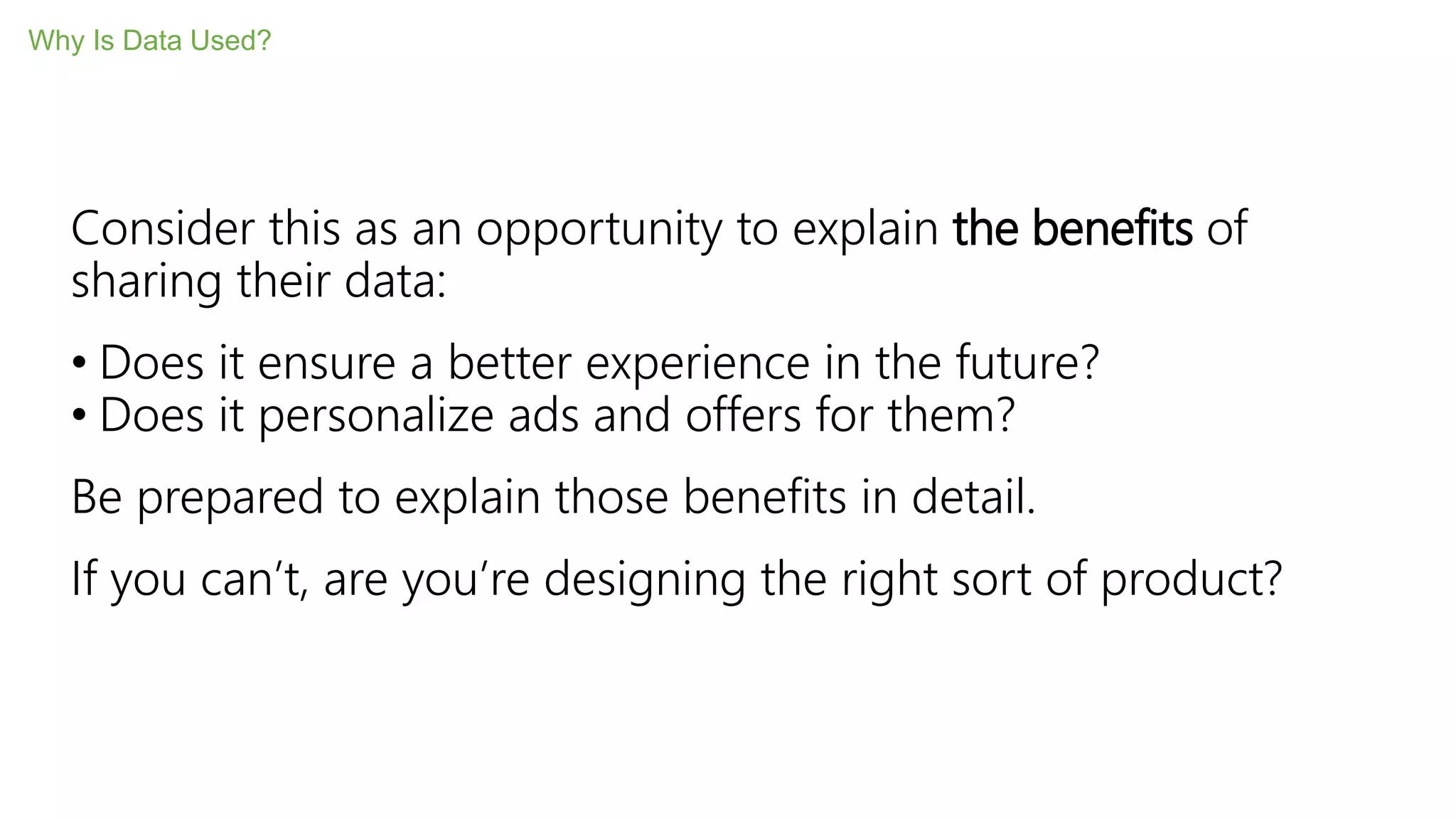 Consider this as an opportunity to explain the benefits of
sharing their data:
• Does it ensure a better experience in the future?
• Does it personalize ads and offers for them?
Be prepared to explain those benefits in detail.
If you can’t, are you’re designing the right sort of product?
Why Is Data Used?
 