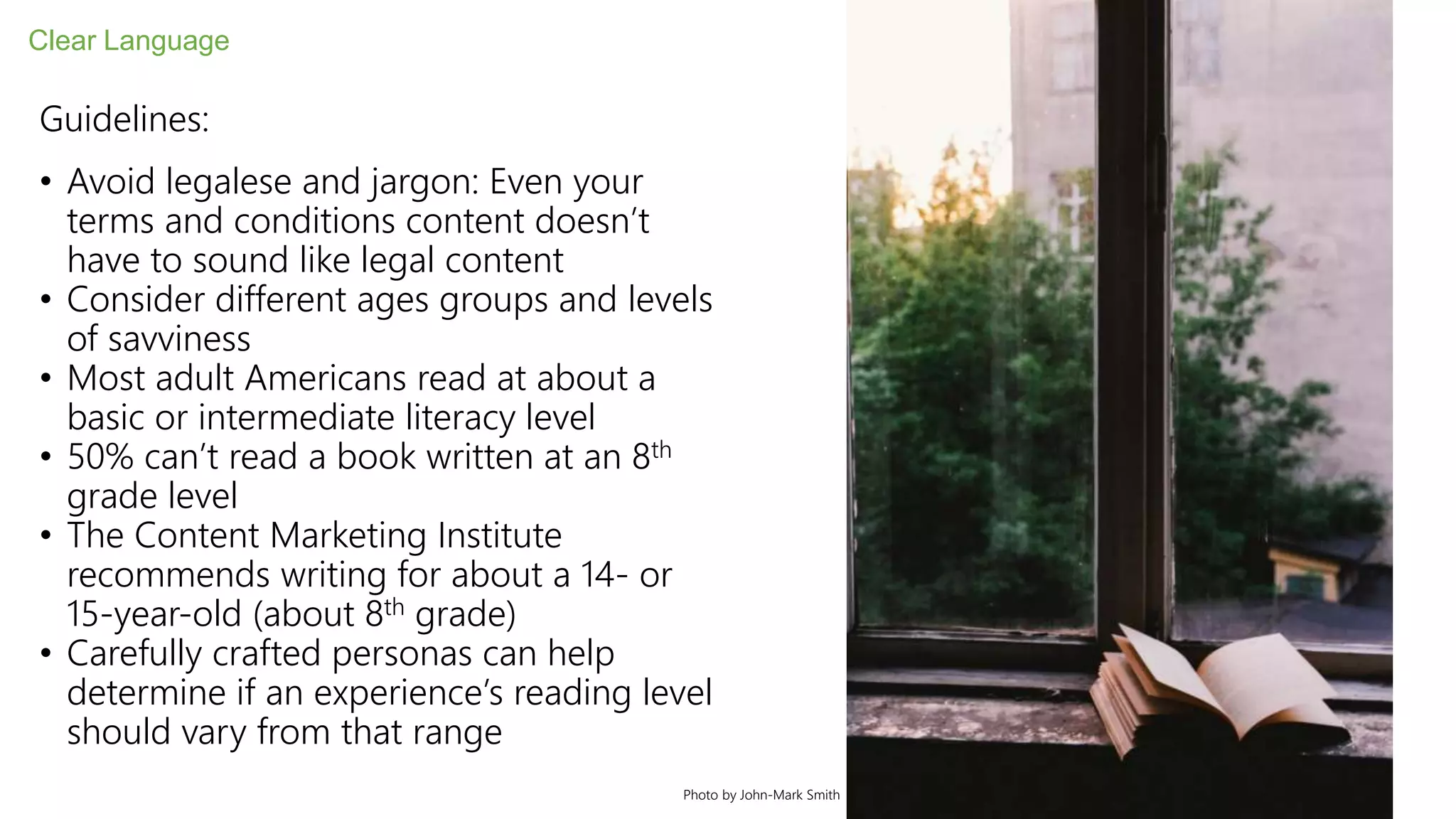 Guidelines:
• Avoid legalese and jargon: Even your
terms and conditions content doesn’t
have to sound like legal content
• Consider different ages groups and levels
of savviness
• Most adult Americans read at about a
basic or intermediate literacy level
• 50% can’t read a book written at an 8th
grade level
• The Content Marketing Institute
recommends writing for about a 14- or
15-year-old (about 8th grade)
• Carefully crafted personas can help
determine if an experience’s reading level
should vary from that range
Clear Language
Photo by John-Mark Smith
 