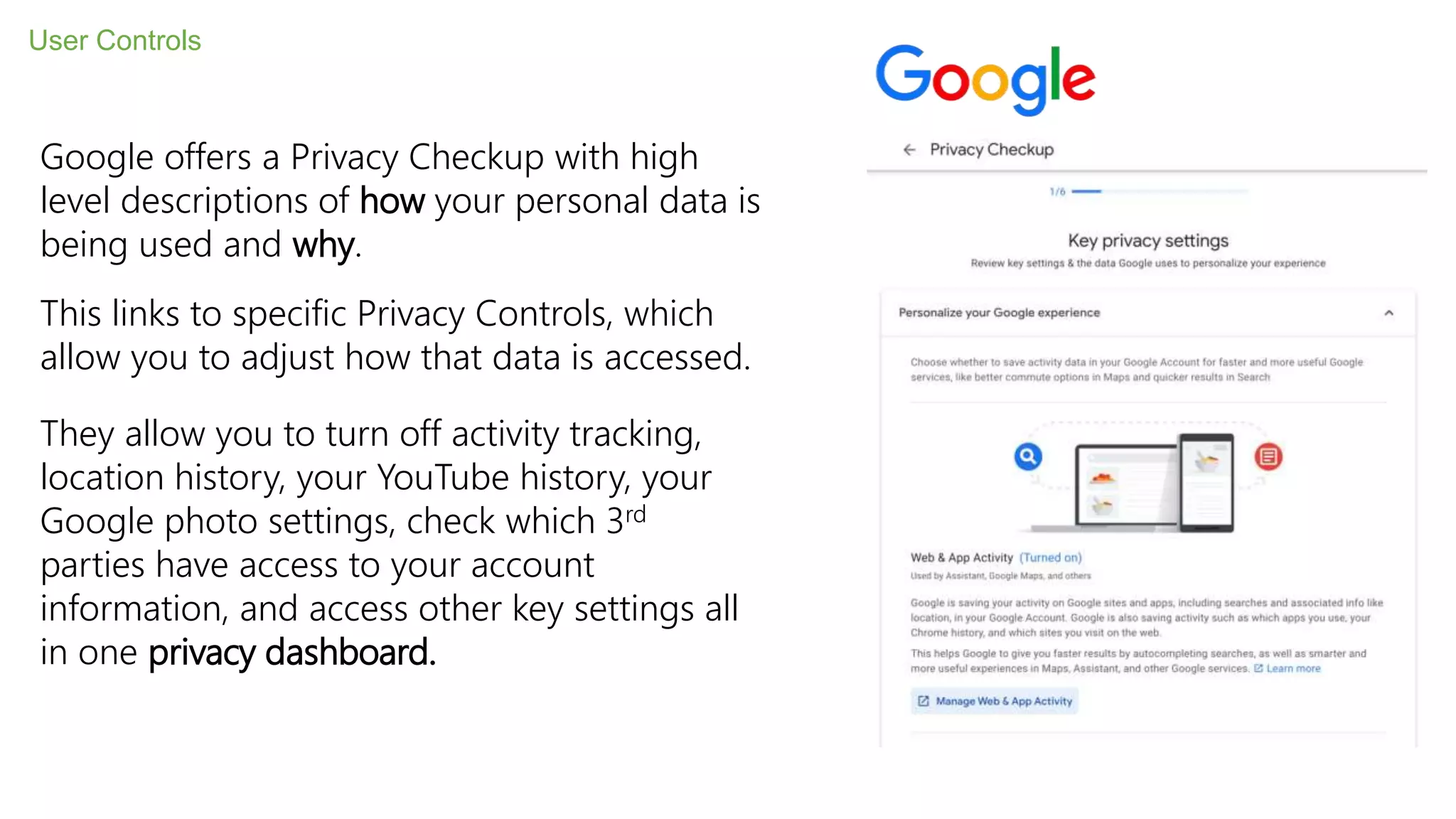 User Controls
Google offers a Privacy Checkup with high
level descriptions of how your personal data is
being used and why.
This links to specific Privacy Controls, which
allow you to adjust how that data is accessed.
They allow you to turn off activity tracking,
location history, your YouTube history, your
Google photo settings, check which 3rd
parties have access to your account
information, and access other key settings all
in one privacy dashboard.
 