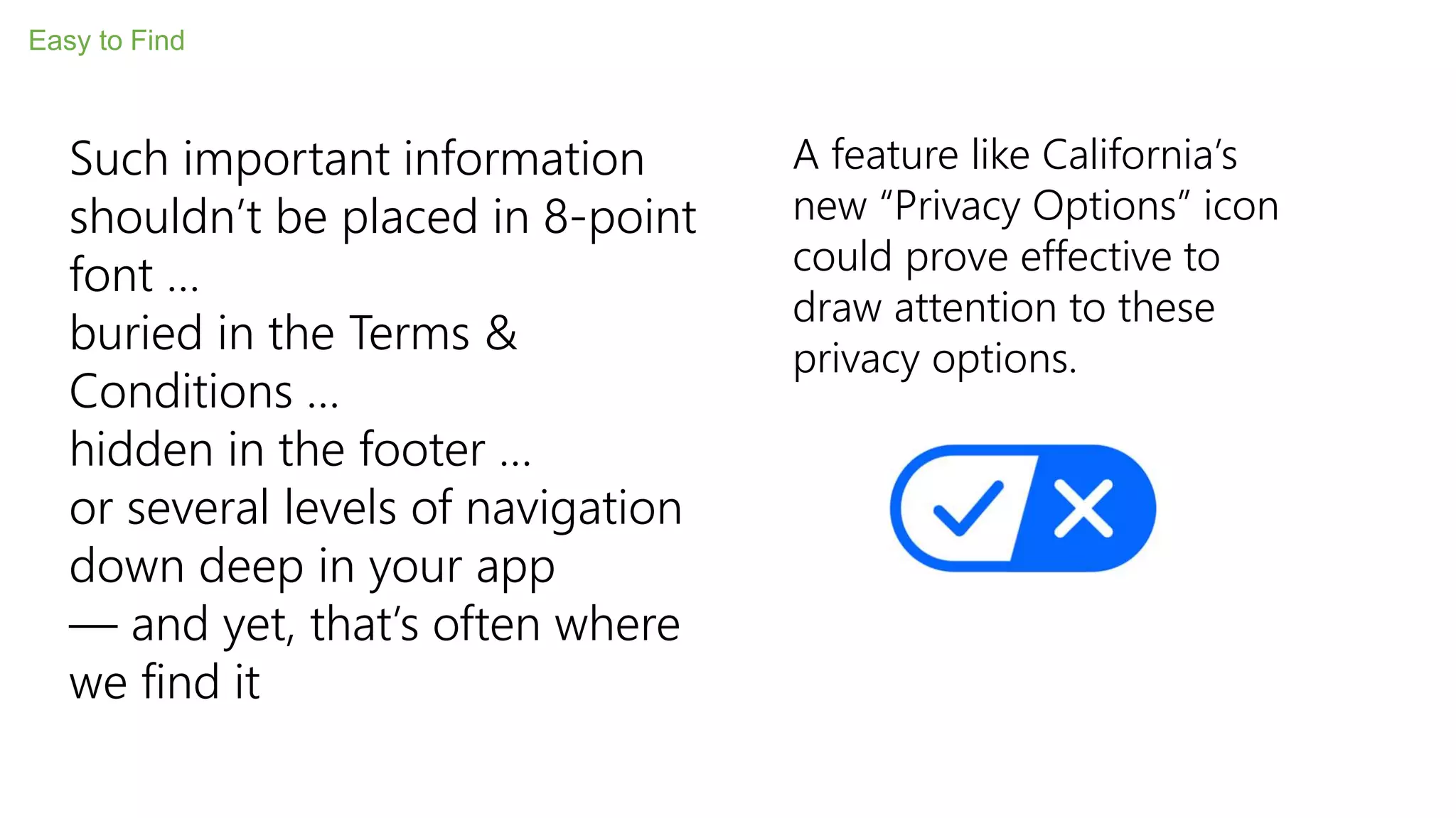Easy to Find
Such important information
shouldn’t be placed in 8-point
font …
buried in the Terms &
Conditions …
hidden in the footer …
or several levels of navigation
down deep in your app
— and yet, that’s often where
we find it
A feature like California’s
new “Privacy Options” icon
could prove effective to
draw attention to these
privacy options.
 