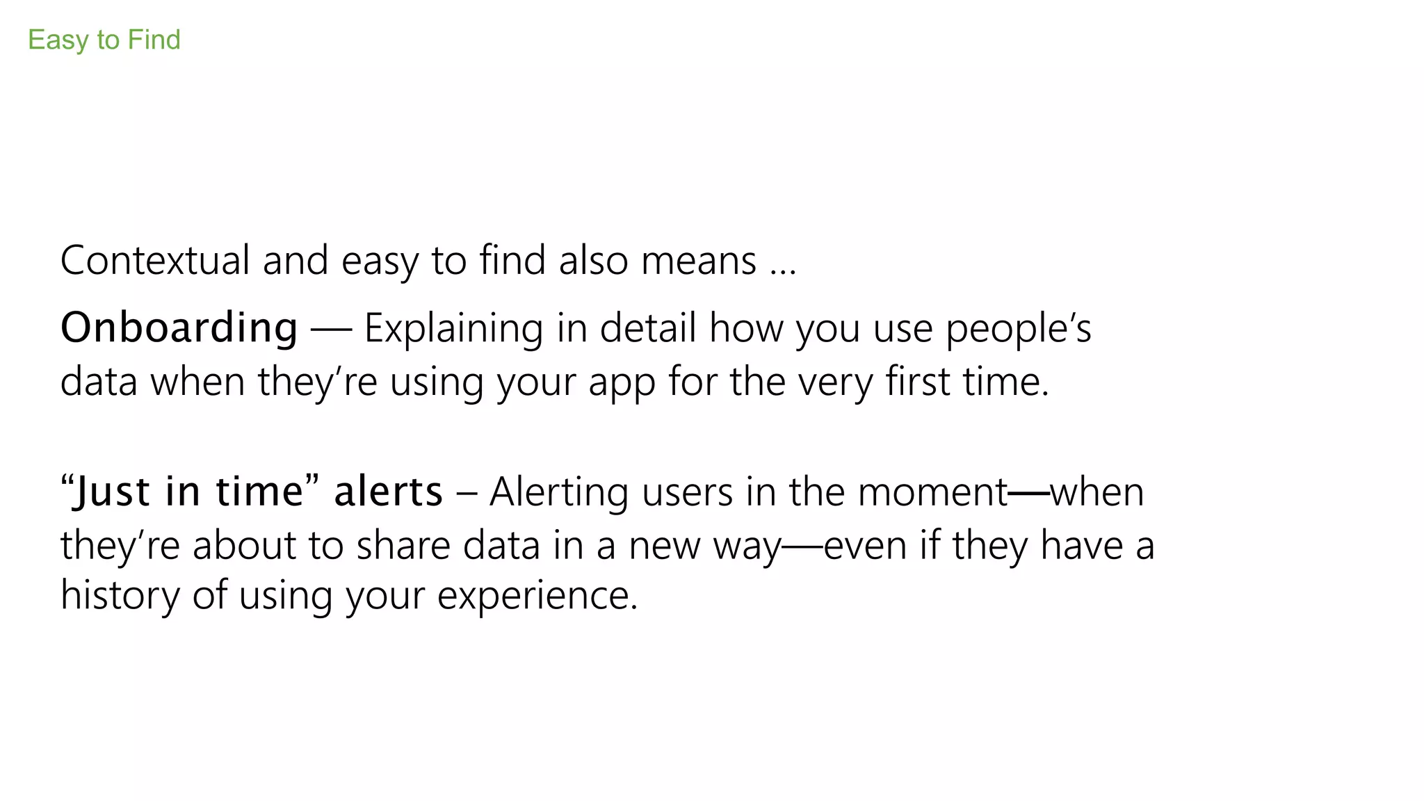 Easy to Find
Contextual and easy to find also means …
Onboarding — Explaining in detail how you use people’s
data when they’re using your app for the very first time.
“Just in time” alerts – Alerting users in the moment—when
they’re about to share data in a new way—even if they have a
history of using your experience.
 