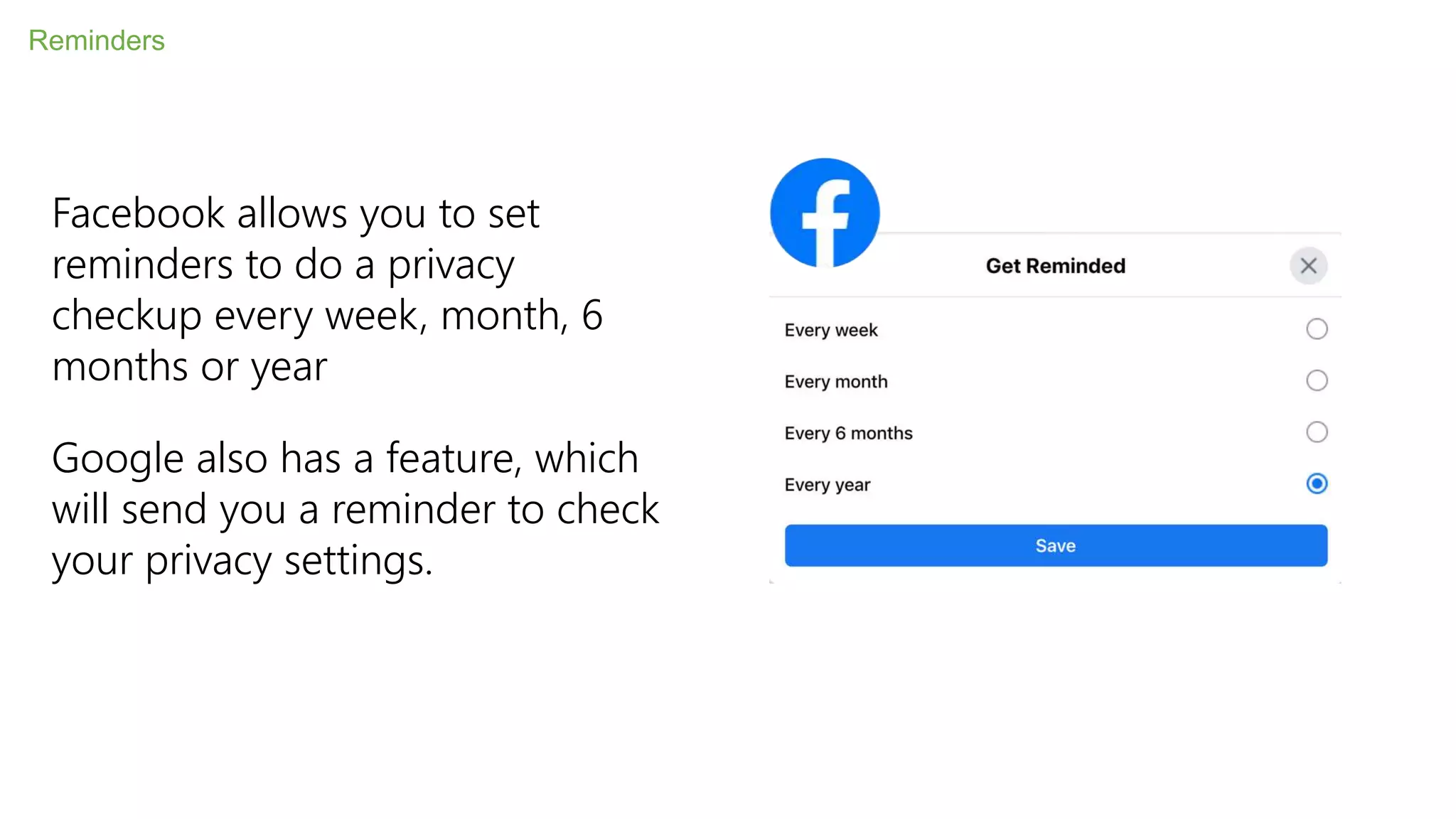 Reminders
Facebook allows you to set
reminders to do a privacy
checkup every week, month, 6
months or year
Google also has a feature, which
will send you a reminder to check
your privacy settings.
 