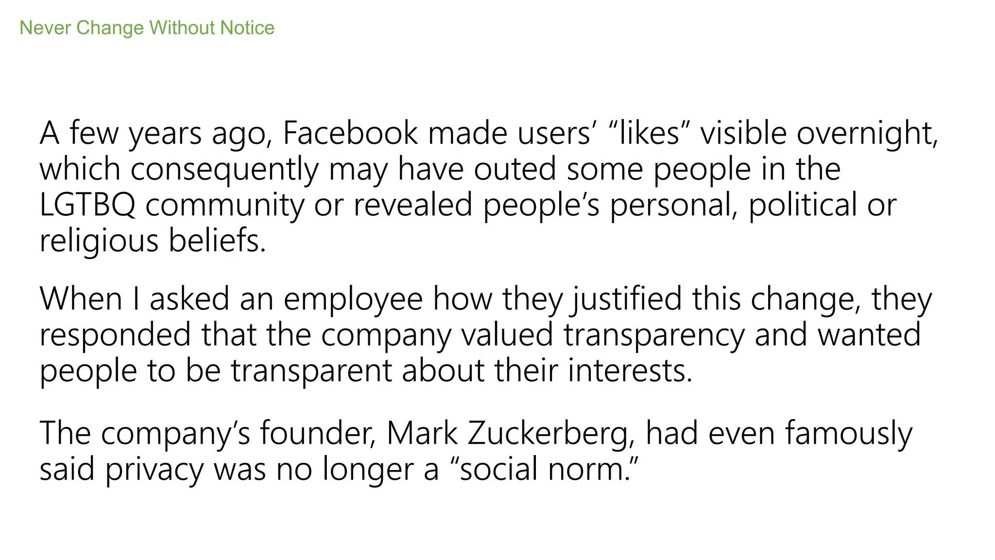 A few years ago, Facebook made users’ “likes” visible overnight,
which consequently may have outed some people in the
LGTBQ community or revealed people’s personal, political or
religious beliefs.
When I asked an employee how they justified this change, they
responded that the company valued transparency and wanted
people to be transparent about their interests.
The company’s founder, Mark Zuckerberg, had even famously
said privacy was no longer a “social norm.”
Never Change Without Notice
 