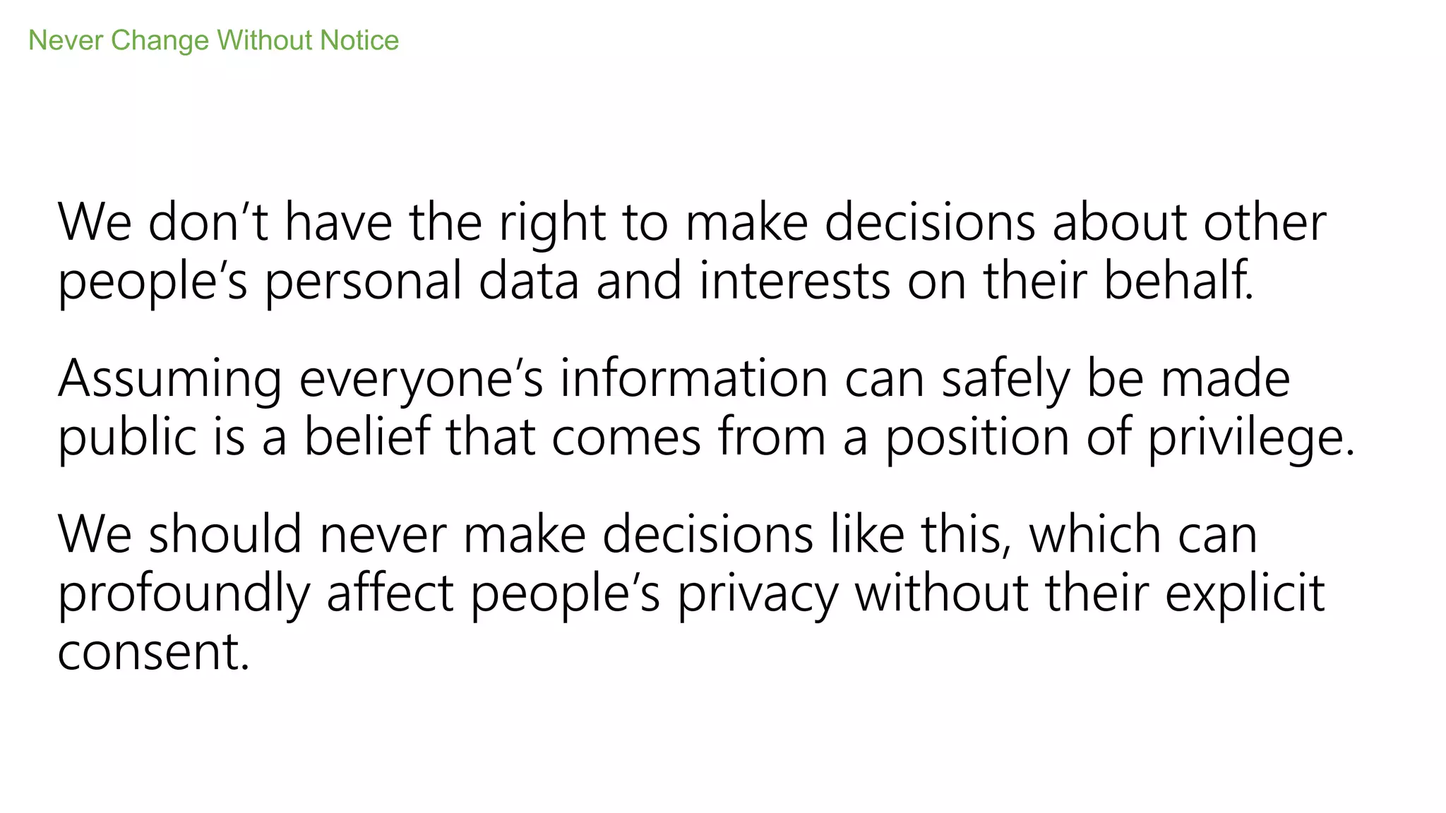 We don’t have the right to make decisions about other
people’s personal data and interests on their behalf.
Assuming everyone’s information can safely be made
public is a belief that comes from a position of privilege.
We should never make decisions like this, which can
profoundly affect people’s privacy without their explicit
consent.
Never Change Without Notice
 