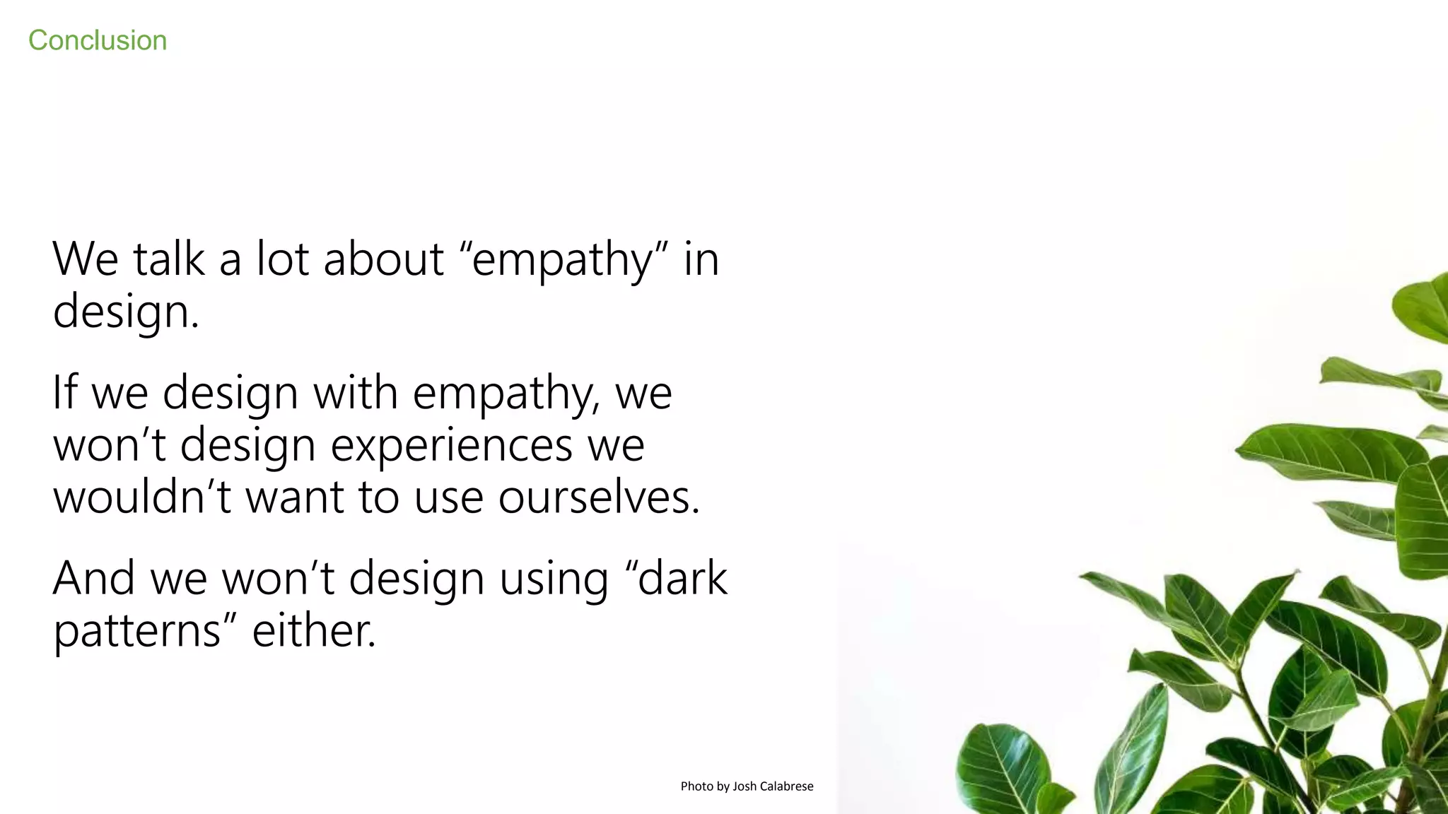 We talk a lot about “empathy” in
design.
If we design with empathy, we
won’t design experiences we
wouldn’t want to use ourselves.
And we won’t design using “dark
patterns” either.
Conclusion
Photo by Josh Calabrese
 