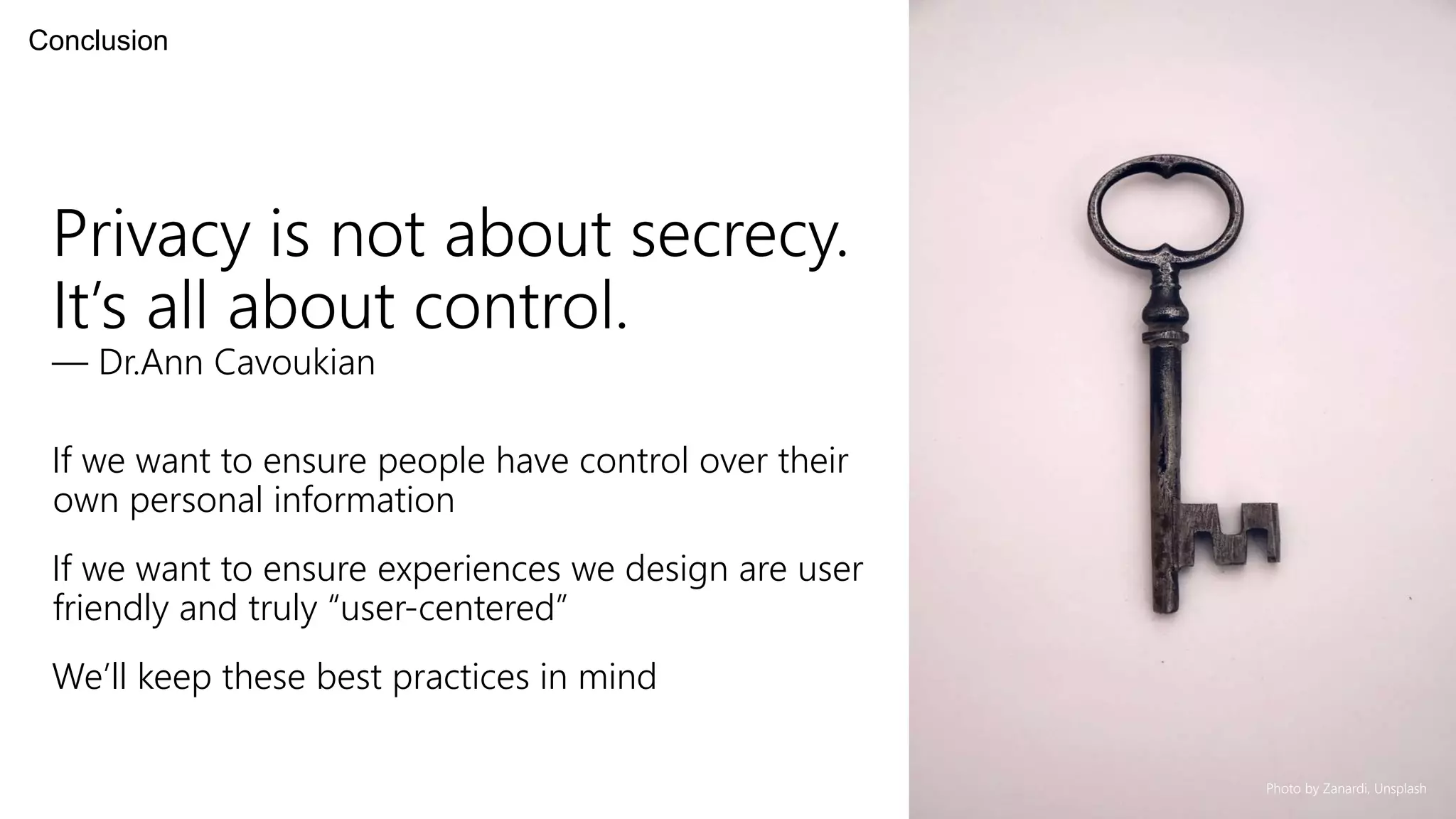 Privacy is not about secrecy.
It’s all about control.
— Dr.Ann Cavoukian
If we want to ensure people have control over their
own personal information
If we want to ensure experiences we design are user
friendly and truly “user-centered”
We’ll keep these best practices in mind
Conclusion
Photo by Zanardi, Unsplash
 