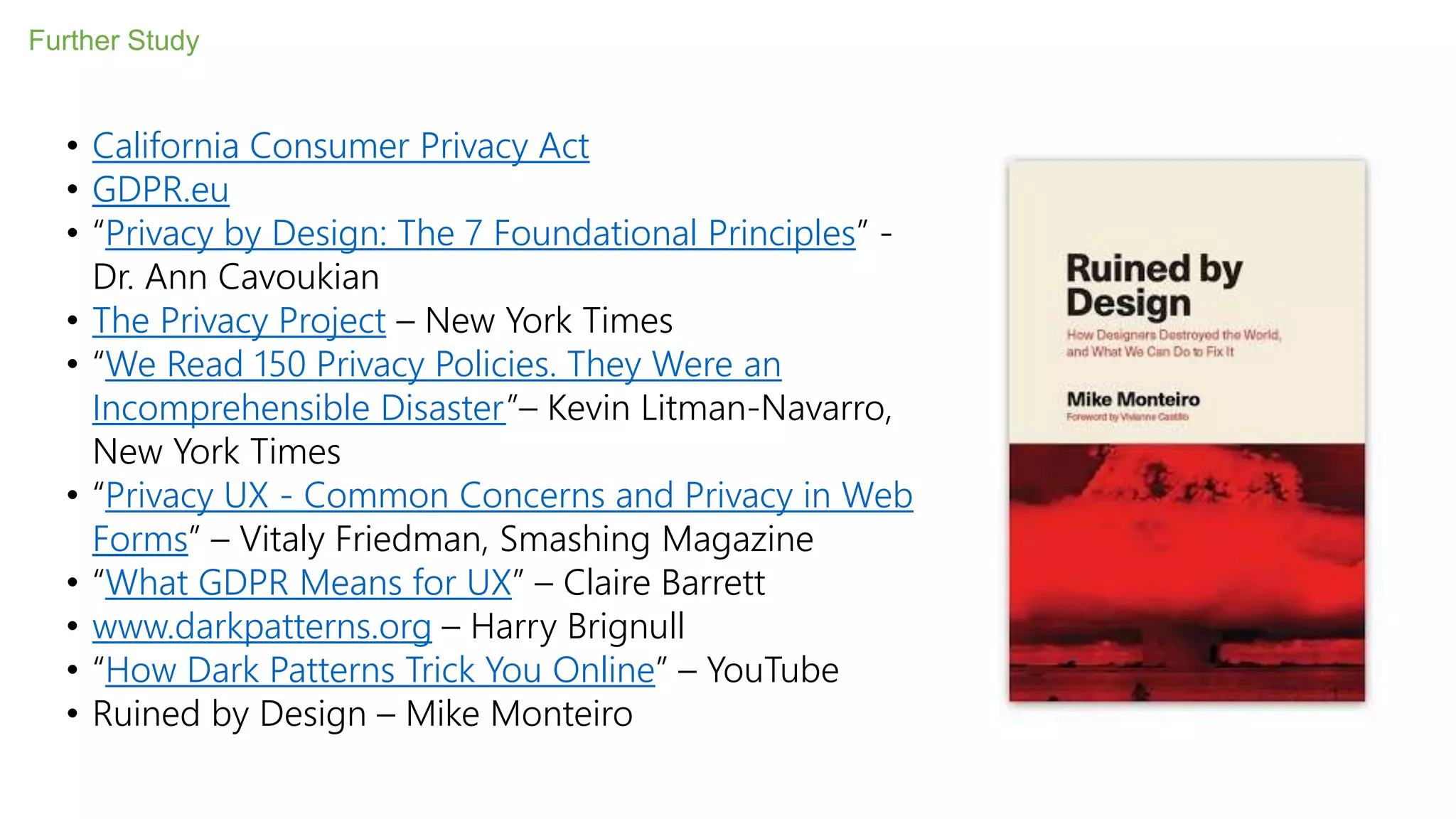 Further Study
• California Consumer Privacy Act
• GDPR.eu
• “Privacy by Design: The 7 Foundational Principles” -
Dr. Ann Cavoukian
• The Privacy Project – New York Times
• “We Read 150 Privacy Policies. They Were an
Incomprehensible Disaster”– Kevin Litman-Navarro,
New York Times
• “Privacy UX - Common Concerns and Privacy in Web
Forms” – Vitaly Friedman, Smashing Magazine
• “What GDPR Means for UX” – Claire Barrett
• www.darkpatterns.org – Harry Brignull
• “How Dark Patterns Trick You Online” – YouTube
• Ruined by Design – Mike Monteiro
 