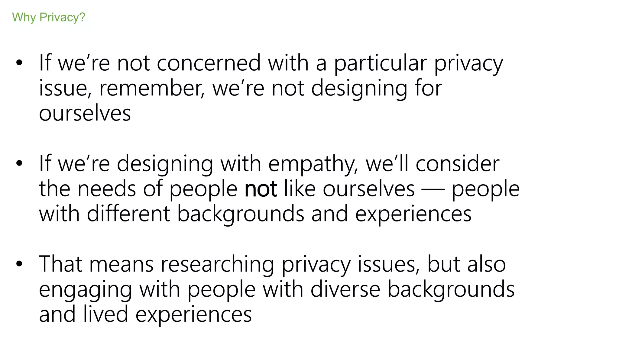 • If we’re not concerned with a particular privacy
issue, remember, we’re not designing for
ourselves
• If we’re designing with empathy, we’ll consider
the needs of people not like ourselves — people
with different backgrounds and experiences
• That means researching privacy issues, but also
engaging with people with diverse backgrounds
and lived experiences
Why Privacy?
 