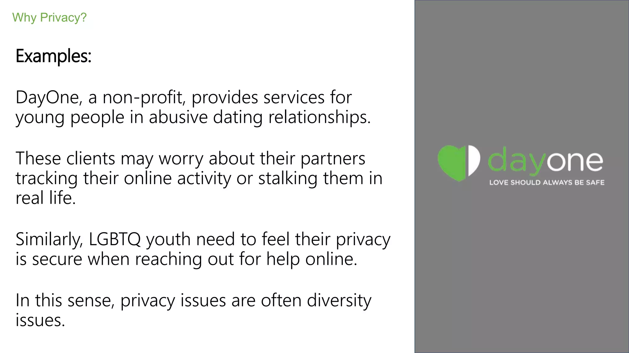 Examples:
DayOne, a non-profit, provides services for
young people in abusive dating relationships.
These clients may worry about their partners
tracking their online activity or stalking them in
real life.
Similarly, LGBTQ youth need to feel their privacy
is secure when reaching out for help online.
In this sense, privacy issues are often diversity
issues.
Why Privacy?
 
