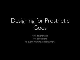Designing for Prosthetic
Gods
How designers use
Jobs to be Done
to evolve markets and consumers
 