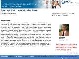 Designing for Safety to avoid Automobiles Recalls
A Live Webinar by Dev Raheja
Dev Raheja
President
Patient System Safety
Date and Time : Thursday, August 7, 2014
10:00 AM PDT | 01:00 PM EDT
About Dev Raheja:
Dev Raheja, MS,CSP, author of the forthcoming book Preventing Medical Device Recalls, is an
international risk management, patient safety and quality assurance consultant for medical device,
healthcare and aerospace industry for over 25 years. Prior to becoming a consultant in 1982 he
worked at GE Healthcare as Supervisor of Quality Assurance/Manager of Manufacturing Engineering,
at Cooper Industries as Chief Engineer, and at Booz-Allen & Hamilton as Risk Management consultant
for variety of industries. His clients include Johnson & Johnson, Siemens Medical Systems, Medtronic,
Carl Zeiss, Warner-Lambert, Zimmer Holdings, and DuPont.
He has served as Adjunct Professor at the University of Maryland for five years for its PhD program in
Reliability Engineering. He is a Fellow of American Society for Quality and recipient of its Austin Bonis
Award for Reliability Education Advancement and is Senior Member of IEEE. Currently he is an Adjunct
Professor at the Florida Tech for its BBA degree in Healthcare Management, has authored two more
books Assurance Technologies Principles and Practices, and Safer Hospital Caret. He has received
several industry awards including the Scientific Achievement Award and Educator-of-the Year Award
from System Safety Society. He is a former National Malcolm Baldrige Quality Award Examiner in the
first batch of examiners. He has done seminars on Risk Management, Process Validation, Software
Reliability,Software Safety, Design Control, and Corrective and Preventive Action (CAPA) System.
Phone Number: 510-857-5896 | Fax Number : 510-509-9659 | Address : 38868 Salmon Ter, Fremont California94536 USA | susanpartov@onlinecompliancepanel.com
Copyright © 2014 OnlineCompliancePanel.com
Missed the Live session!!!
We have it in our archives
order a copy today
To register Click Here
 