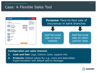 Self-Serviced
sale on bank
website
Self-Serviced
sale on other
partner sites
page 16
Case: A Flexible Sales Tool
Purpose: Face-to-face sale of
insurances in bank branches
Configuration per sales channel:
1. Look and feel: Logo, Colours, texts, support info
2. Products: Default values for, e.g., sums and deductibles.
Experimentation with default add-on Packages
 