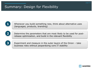 page 19
Summary: Design for Flexibility
Determine the parameters that are most likely to be used for post-
release optimization, and build in the relevant flexibility
Whenever you build something new, think about alternative uses
(languages, products, branding)
1
2
Experiment and measure in the outer layers of the Onion – take
business risks without jeopardizing core IT stability
3
 